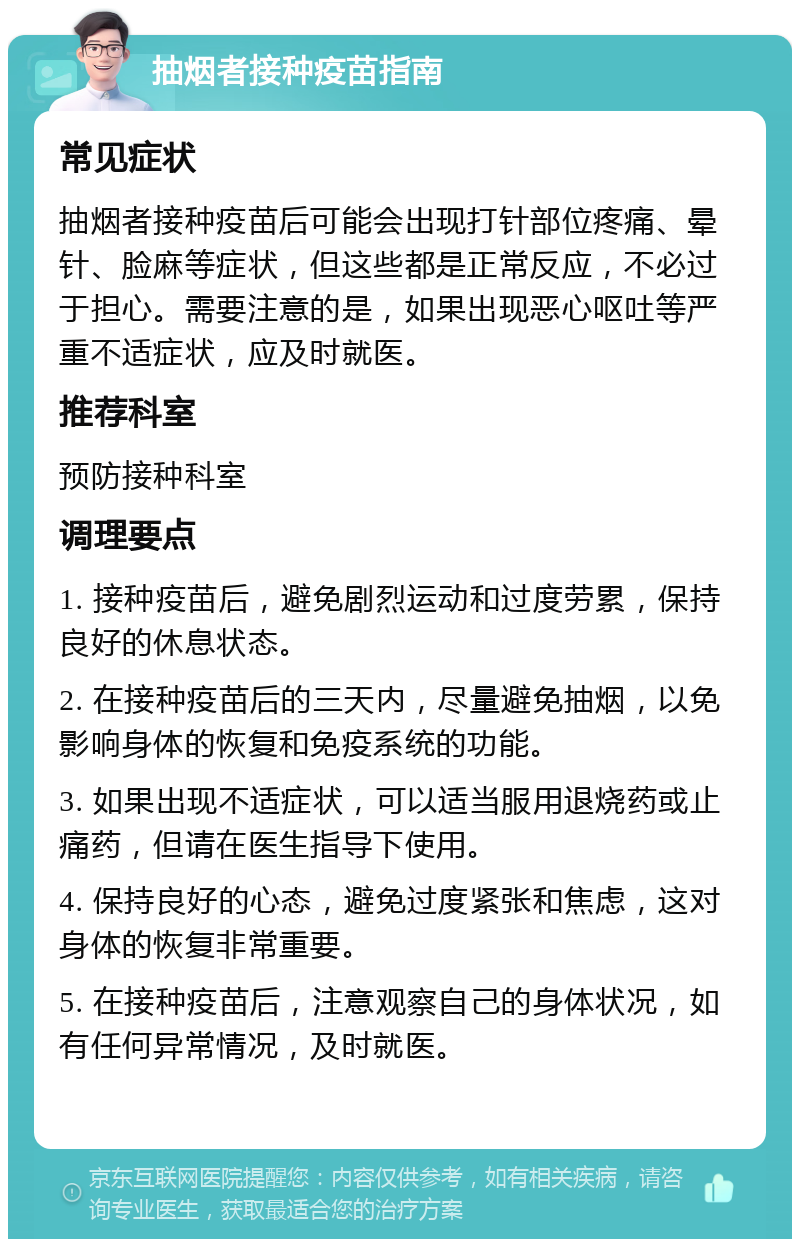 抽烟者接种疫苗指南 常见症状 抽烟者接种疫苗后可能会出现打针部位疼痛、晕针、脸麻等症状，但这些都是正常反应，不必过于担心。需要注意的是，如果出现恶心呕吐等严重不适症状，应及时就医。 推荐科室 预防接种科室 调理要点 1. 接种疫苗后，避免剧烈运动和过度劳累，保持良好的休息状态。 2. 在接种疫苗后的三天内，尽量避免抽烟，以免影响身体的恢复和免疫系统的功能。 3. 如果出现不适症状，可以适当服用退烧药或止痛药，但请在医生指导下使用。 4. 保持良好的心态，避免过度紧张和焦虑，这对身体的恢复非常重要。 5. 在接种疫苗后，注意观察自己的身体状况，如有任何异常情况，及时就医。