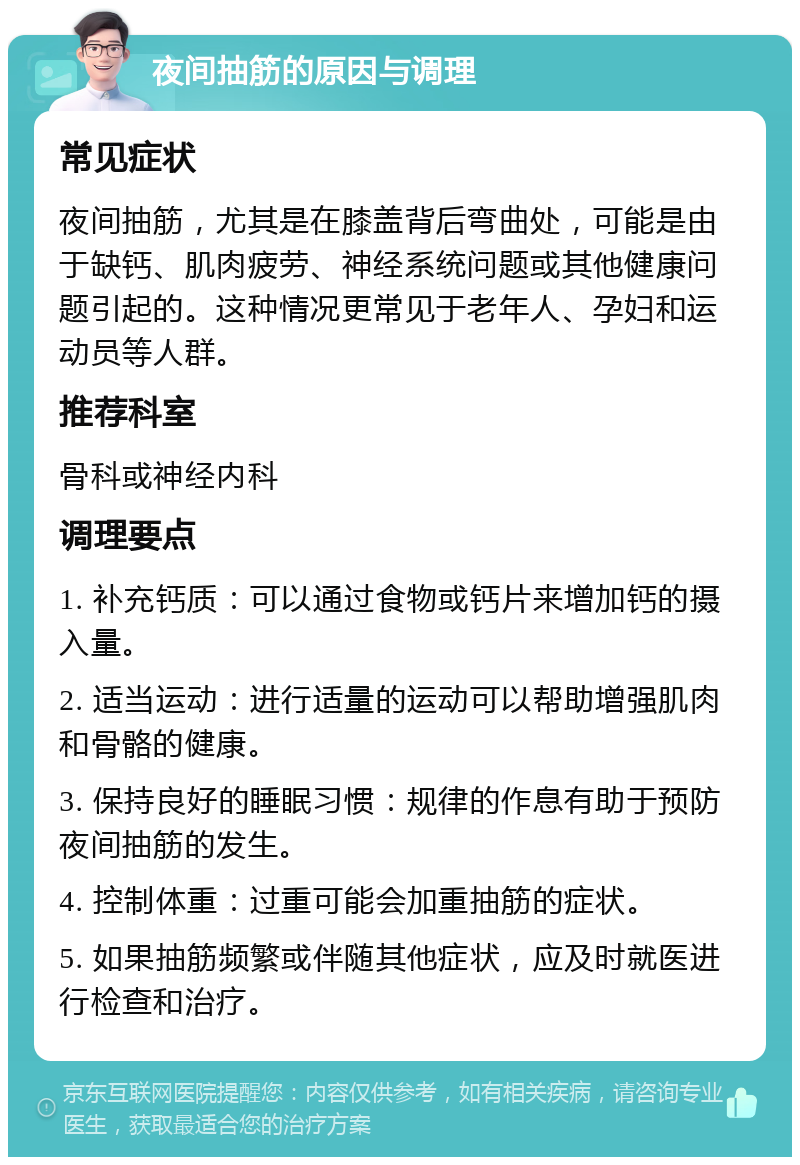 夜间抽筋的原因与调理 常见症状 夜间抽筋，尤其是在膝盖背后弯曲处，可能是由于缺钙、肌肉疲劳、神经系统问题或其他健康问题引起的。这种情况更常见于老年人、孕妇和运动员等人群。 推荐科室 骨科或神经内科 调理要点 1. 补充钙质：可以通过食物或钙片来增加钙的摄入量。 2. 适当运动：进行适量的运动可以帮助增强肌肉和骨骼的健康。 3. 保持良好的睡眠习惯：规律的作息有助于预防夜间抽筋的发生。 4. 控制体重：过重可能会加重抽筋的症状。 5. 如果抽筋频繁或伴随其他症状，应及时就医进行检查和治疗。