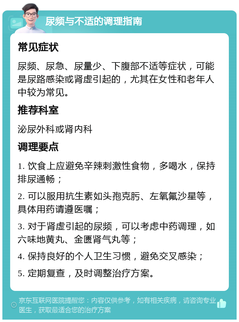 尿频与不适的调理指南 常见症状 尿频、尿急、尿量少、下腹部不适等症状，可能是尿路感染或肾虚引起的，尤其在女性和老年人中较为常见。 推荐科室 泌尿外科或肾内科 调理要点 1. 饮食上应避免辛辣刺激性食物，多喝水，保持排尿通畅； 2. 可以服用抗生素如头孢克肟、左氧氟沙星等，具体用药请遵医嘱； 3. 对于肾虚引起的尿频，可以考虑中药调理，如六味地黄丸、金匮肾气丸等； 4. 保持良好的个人卫生习惯，避免交叉感染； 5. 定期复查，及时调整治疗方案。