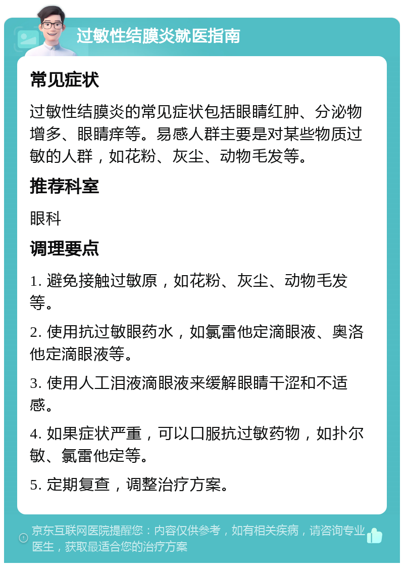 过敏性结膜炎就医指南 常见症状 过敏性结膜炎的常见症状包括眼睛红肿、分泌物增多、眼睛痒等。易感人群主要是对某些物质过敏的人群，如花粉、灰尘、动物毛发等。 推荐科室 眼科 调理要点 1. 避免接触过敏原，如花粉、灰尘、动物毛发等。 2. 使用抗过敏眼药水，如氯雷他定滴眼液、奥洛他定滴眼液等。 3. 使用人工泪液滴眼液来缓解眼睛干涩和不适感。 4. 如果症状严重，可以口服抗过敏药物，如扑尔敏、氯雷他定等。 5. 定期复查，调整治疗方案。