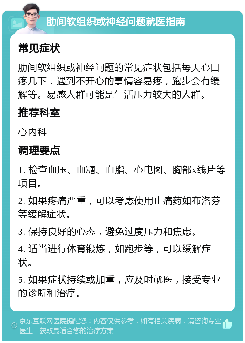 肋间软组织或神经问题就医指南 常见症状 肋间软组织或神经问题的常见症状包括每天心口疼几下，遇到不开心的事情容易疼，跑步会有缓解等。易感人群可能是生活压力较大的人群。 推荐科室 心内科 调理要点 1. 检查血压、血糖、血脂、心电图、胸部x线片等项目。 2. 如果疼痛严重，可以考虑使用止痛药如布洛芬等缓解症状。 3. 保持良好的心态，避免过度压力和焦虑。 4. 适当进行体育锻炼，如跑步等，可以缓解症状。 5. 如果症状持续或加重，应及时就医，接受专业的诊断和治疗。