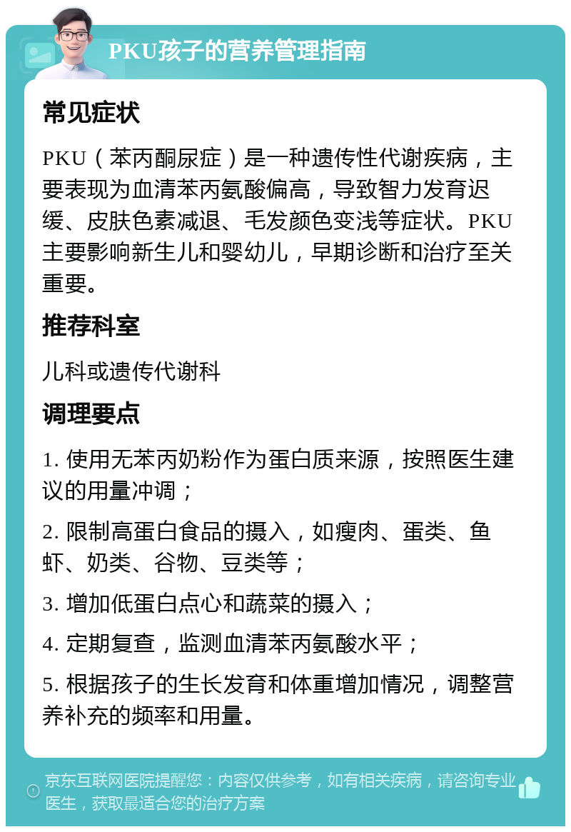 PKU孩子的营养管理指南 常见症状 PKU（苯丙酮尿症）是一种遗传性代谢疾病，主要表现为血清苯丙氨酸偏高，导致智力发育迟缓、皮肤色素减退、毛发颜色变浅等症状。PKU主要影响新生儿和婴幼儿，早期诊断和治疗至关重要。 推荐科室 儿科或遗传代谢科 调理要点 1. 使用无苯丙奶粉作为蛋白质来源，按照医生建议的用量冲调； 2. 限制高蛋白食品的摄入，如瘦肉、蛋类、鱼虾、奶类、谷物、豆类等； 3. 增加低蛋白点心和蔬菜的摄入； 4. 定期复查，监测血清苯丙氨酸水平； 5. 根据孩子的生长发育和体重增加情况，调整营养补充的频率和用量。