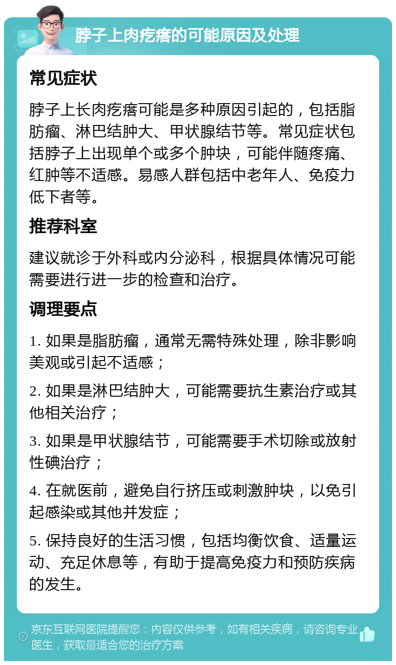 脖子上肉疙瘩的可能原因及处理 常见症状 脖子上长肉疙瘩可能是多种原因引起的，包括脂肪瘤、淋巴结肿大、甲状腺结节等。常见症状包括脖子上出现单个或多个肿块，可能伴随疼痛、红肿等不适感。易感人群包括中老年人、免疫力低下者等。 推荐科室 建议就诊于外科或内分泌科，根据具体情况可能需要进行进一步的检查和治疗。 调理要点 1. 如果是脂肪瘤，通常无需特殊处理，除非影响美观或引起不适感； 2. 如果是淋巴结肿大，可能需要抗生素治疗或其他相关治疗； 3. 如果是甲状腺结节，可能需要手术切除或放射性碘治疗； 4. 在就医前，避免自行挤压或刺激肿块，以免引起感染或其他并发症； 5. 保持良好的生活习惯，包括均衡饮食、适量运动、充足休息等，有助于提高免疫力和预防疾病的发生。