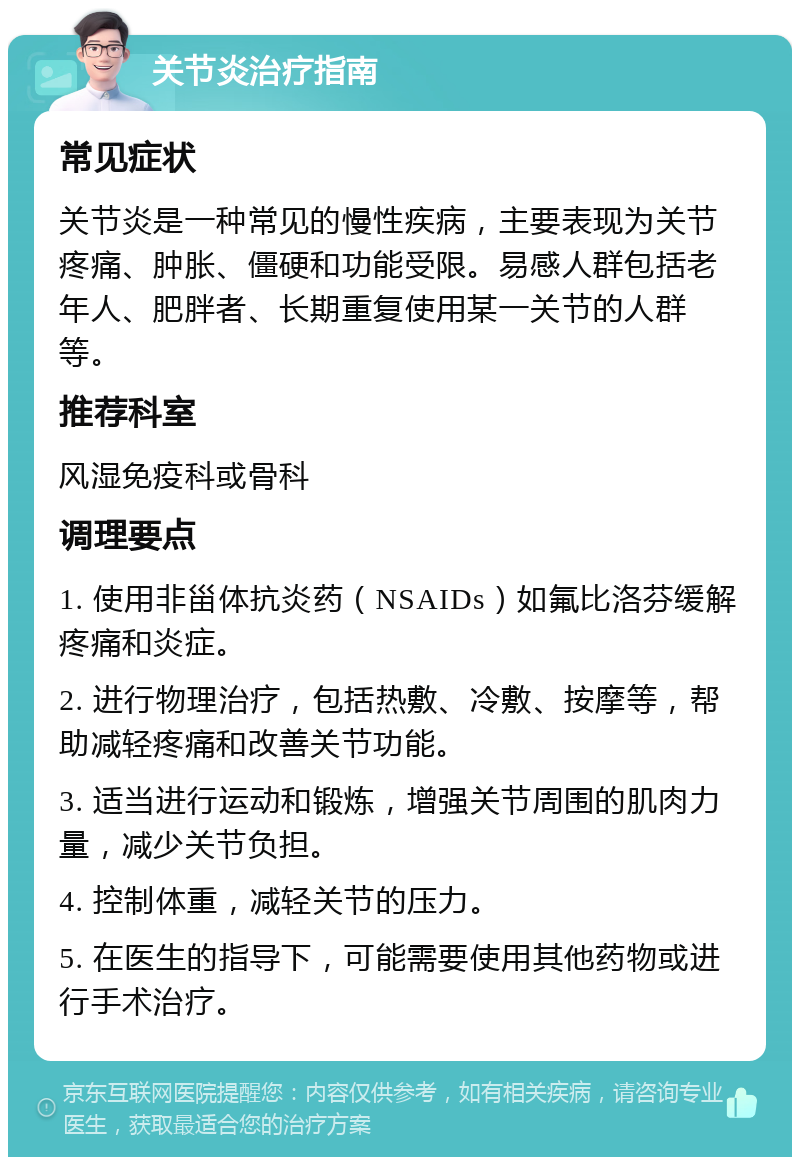 关节炎治疗指南 常见症状 关节炎是一种常见的慢性疾病，主要表现为关节疼痛、肿胀、僵硬和功能受限。易感人群包括老年人、肥胖者、长期重复使用某一关节的人群等。 推荐科室 风湿免疫科或骨科 调理要点 1. 使用非甾体抗炎药（NSAIDs）如氟比洛芬缓解疼痛和炎症。 2. 进行物理治疗，包括热敷、冷敷、按摩等，帮助减轻疼痛和改善关节功能。 3. 适当进行运动和锻炼，增强关节周围的肌肉力量，减少关节负担。 4. 控制体重，减轻关节的压力。 5. 在医生的指导下，可能需要使用其他药物或进行手术治疗。