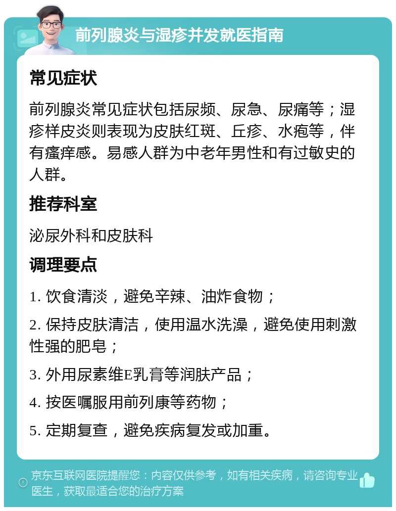 前列腺炎与湿疹并发就医指南 常见症状 前列腺炎常见症状包括尿频、尿急、尿痛等；湿疹样皮炎则表现为皮肤红斑、丘疹、水疱等，伴有瘙痒感。易感人群为中老年男性和有过敏史的人群。 推荐科室 泌尿外科和皮肤科 调理要点 1. 饮食清淡，避免辛辣、油炸食物； 2. 保持皮肤清洁，使用温水洗澡，避免使用刺激性强的肥皂； 3. 外用尿素维E乳膏等润肤产品； 4. 按医嘱服用前列康等药物； 5. 定期复查，避免疾病复发或加重。