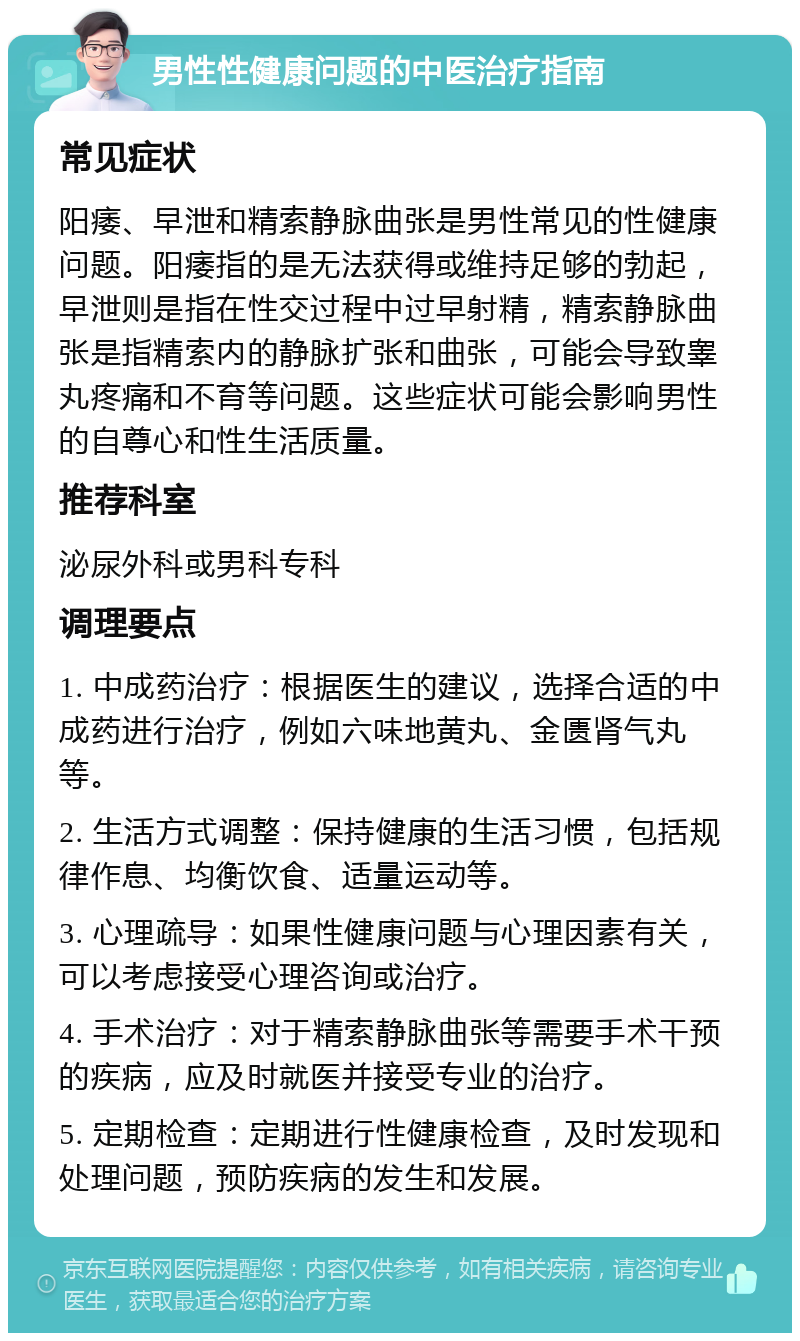 男性性健康问题的中医治疗指南 常见症状 阳痿、早泄和精索静脉曲张是男性常见的性健康问题。阳痿指的是无法获得或维持足够的勃起，早泄则是指在性交过程中过早射精，精索静脉曲张是指精索内的静脉扩张和曲张，可能会导致睾丸疼痛和不育等问题。这些症状可能会影响男性的自尊心和性生活质量。 推荐科室 泌尿外科或男科专科 调理要点 1. 中成药治疗：根据医生的建议，选择合适的中成药进行治疗，例如六味地黄丸、金匮肾气丸等。 2. 生活方式调整：保持健康的生活习惯，包括规律作息、均衡饮食、适量运动等。 3. 心理疏导：如果性健康问题与心理因素有关，可以考虑接受心理咨询或治疗。 4. 手术治疗：对于精索静脉曲张等需要手术干预的疾病，应及时就医并接受专业的治疗。 5. 定期检查：定期进行性健康检查，及时发现和处理问题，预防疾病的发生和发展。