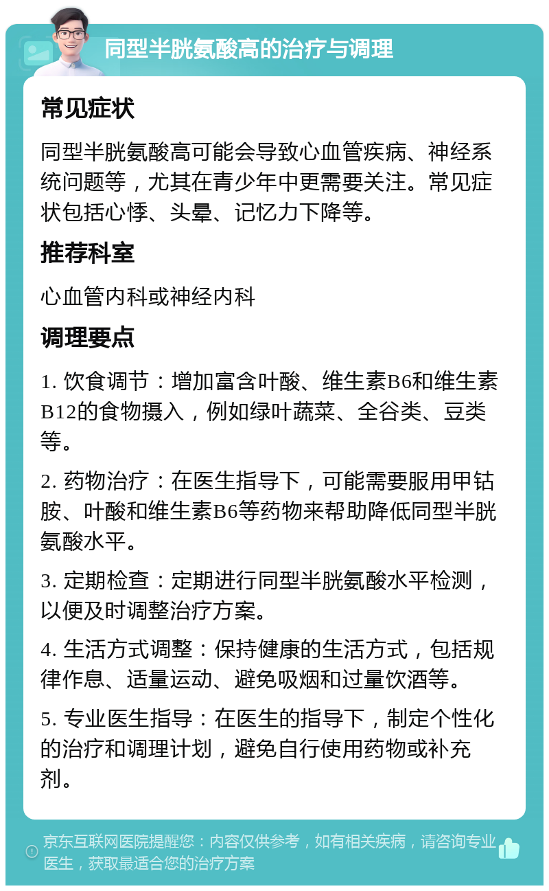 同型半胱氨酸高的治疗与调理 常见症状 同型半胱氨酸高可能会导致心血管疾病、神经系统问题等，尤其在青少年中更需要关注。常见症状包括心悸、头晕、记忆力下降等。 推荐科室 心血管内科或神经内科 调理要点 1. 饮食调节：增加富含叶酸、维生素B6和维生素B12的食物摄入，例如绿叶蔬菜、全谷类、豆类等。 2. 药物治疗：在医生指导下，可能需要服用甲钴胺、叶酸和维生素B6等药物来帮助降低同型半胱氨酸水平。 3. 定期检查：定期进行同型半胱氨酸水平检测，以便及时调整治疗方案。 4. 生活方式调整：保持健康的生活方式，包括规律作息、适量运动、避免吸烟和过量饮酒等。 5. 专业医生指导：在医生的指导下，制定个性化的治疗和调理计划，避免自行使用药物或补充剂。