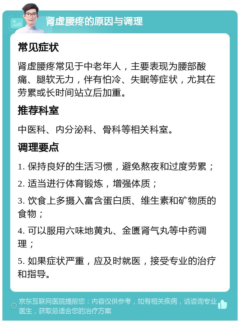 肾虚腰疼的原因与调理 常见症状 肾虚腰疼常见于中老年人，主要表现为腰部酸痛、腿软无力，伴有怕冷、失眠等症状，尤其在劳累或长时间站立后加重。 推荐科室 中医科、内分泌科、骨科等相关科室。 调理要点 1. 保持良好的生活习惯，避免熬夜和过度劳累； 2. 适当进行体育锻炼，增强体质； 3. 饮食上多摄入富含蛋白质、维生素和矿物质的食物； 4. 可以服用六味地黄丸、金匮肾气丸等中药调理； 5. 如果症状严重，应及时就医，接受专业的治疗和指导。