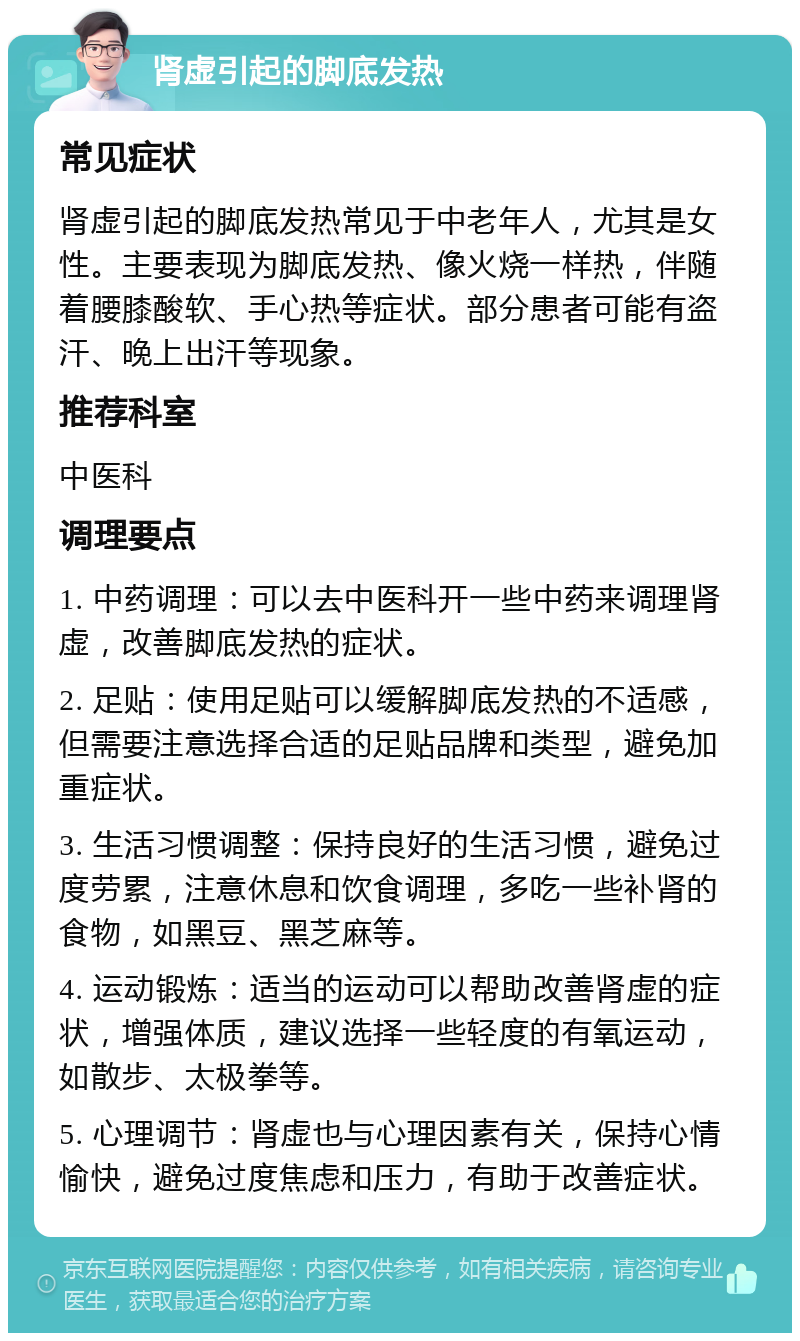 肾虚引起的脚底发热 常见症状 肾虚引起的脚底发热常见于中老年人，尤其是女性。主要表现为脚底发热、像火烧一样热，伴随着腰膝酸软、手心热等症状。部分患者可能有盗汗、晚上出汗等现象。 推荐科室 中医科 调理要点 1. 中药调理：可以去中医科开一些中药来调理肾虚，改善脚底发热的症状。 2. 足贴：使用足贴可以缓解脚底发热的不适感，但需要注意选择合适的足贴品牌和类型，避免加重症状。 3. 生活习惯调整：保持良好的生活习惯，避免过度劳累，注意休息和饮食调理，多吃一些补肾的食物，如黑豆、黑芝麻等。 4. 运动锻炼：适当的运动可以帮助改善肾虚的症状，增强体质，建议选择一些轻度的有氧运动，如散步、太极拳等。 5. 心理调节：肾虚也与心理因素有关，保持心情愉快，避免过度焦虑和压力，有助于改善症状。