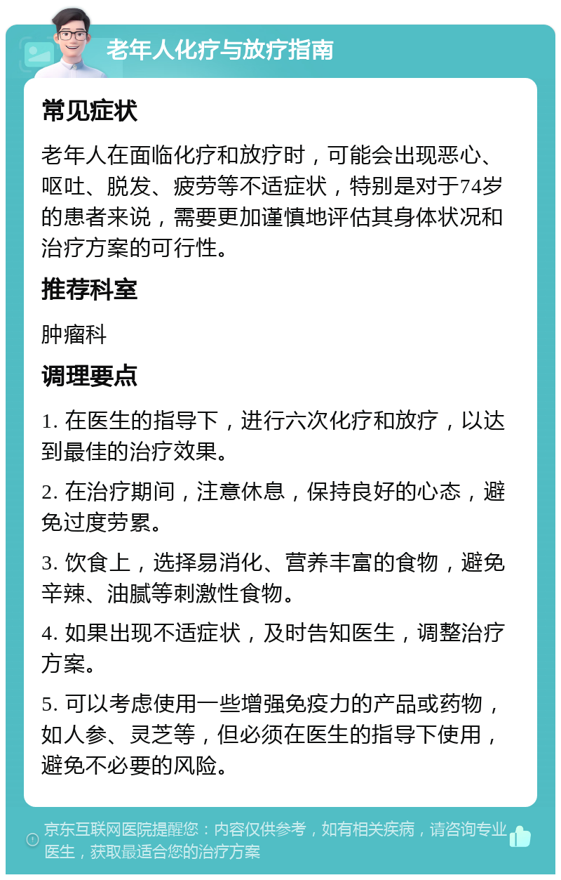 老年人化疗与放疗指南 常见症状 老年人在面临化疗和放疗时，可能会出现恶心、呕吐、脱发、疲劳等不适症状，特别是对于74岁的患者来说，需要更加谨慎地评估其身体状况和治疗方案的可行性。 推荐科室 肿瘤科 调理要点 1. 在医生的指导下，进行六次化疗和放疗，以达到最佳的治疗效果。 2. 在治疗期间，注意休息，保持良好的心态，避免过度劳累。 3. 饮食上，选择易消化、营养丰富的食物，避免辛辣、油腻等刺激性食物。 4. 如果出现不适症状，及时告知医生，调整治疗方案。 5. 可以考虑使用一些增强免疫力的产品或药物，如人参、灵芝等，但必须在医生的指导下使用，避免不必要的风险。