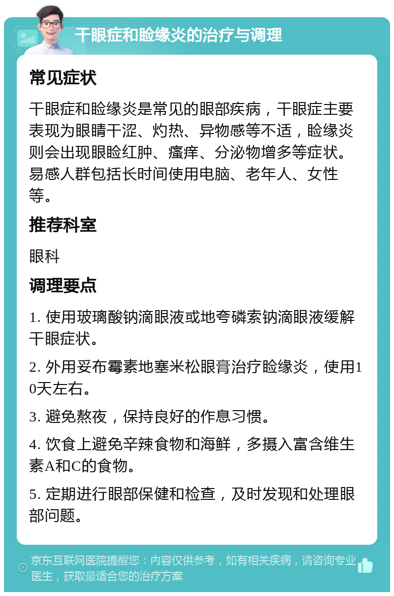 干眼症和睑缘炎的治疗与调理 常见症状 干眼症和睑缘炎是常见的眼部疾病，干眼症主要表现为眼睛干涩、灼热、异物感等不适，睑缘炎则会出现眼睑红肿、瘙痒、分泌物增多等症状。易感人群包括长时间使用电脑、老年人、女性等。 推荐科室 眼科 调理要点 1. 使用玻璃酸钠滴眼液或地夸磷索钠滴眼液缓解干眼症状。 2. 外用妥布霉素地塞米松眼膏治疗睑缘炎，使用10天左右。 3. 避免熬夜，保持良好的作息习惯。 4. 饮食上避免辛辣食物和海鲜，多摄入富含维生素A和C的食物。 5. 定期进行眼部保健和检查，及时发现和处理眼部问题。