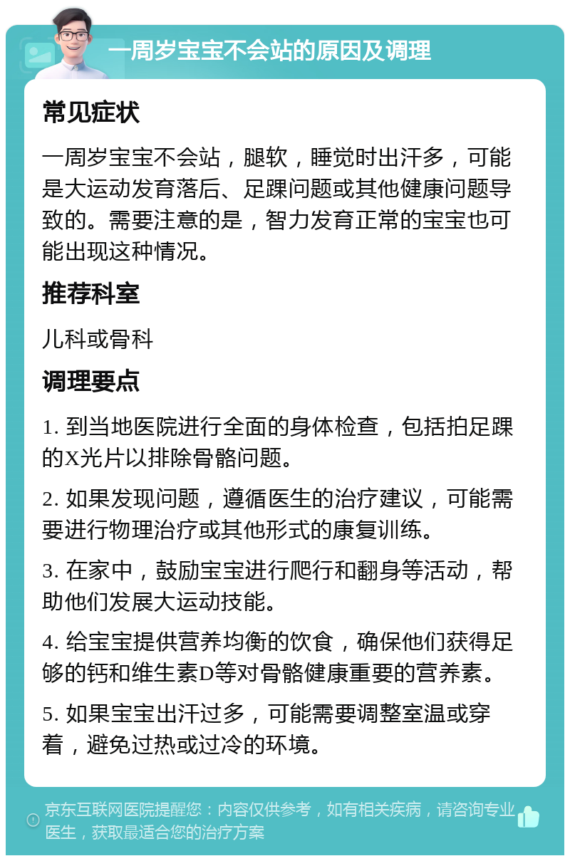 一周岁宝宝不会站的原因及调理 常见症状 一周岁宝宝不会站，腿软，睡觉时出汗多，可能是大运动发育落后、足踝问题或其他健康问题导致的。需要注意的是，智力发育正常的宝宝也可能出现这种情况。 推荐科室 儿科或骨科 调理要点 1. 到当地医院进行全面的身体检查，包括拍足踝的X光片以排除骨骼问题。 2. 如果发现问题，遵循医生的治疗建议，可能需要进行物理治疗或其他形式的康复训练。 3. 在家中，鼓励宝宝进行爬行和翻身等活动，帮助他们发展大运动技能。 4. 给宝宝提供营养均衡的饮食，确保他们获得足够的钙和维生素D等对骨骼健康重要的营养素。 5. 如果宝宝出汗过多，可能需要调整室温或穿着，避免过热或过冷的环境。