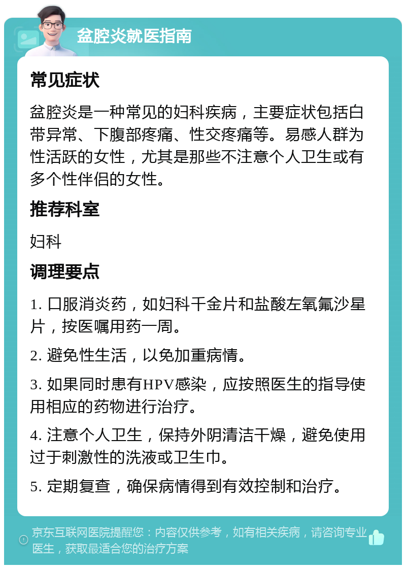 盆腔炎就医指南 常见症状 盆腔炎是一种常见的妇科疾病，主要症状包括白带异常、下腹部疼痛、性交疼痛等。易感人群为性活跃的女性，尤其是那些不注意个人卫生或有多个性伴侣的女性。 推荐科室 妇科 调理要点 1. 口服消炎药，如妇科千金片和盐酸左氧氟沙星片，按医嘱用药一周。 2. 避免性生活，以免加重病情。 3. 如果同时患有HPV感染，应按照医生的指导使用相应的药物进行治疗。 4. 注意个人卫生，保持外阴清洁干燥，避免使用过于刺激性的洗液或卫生巾。 5. 定期复查，确保病情得到有效控制和治疗。