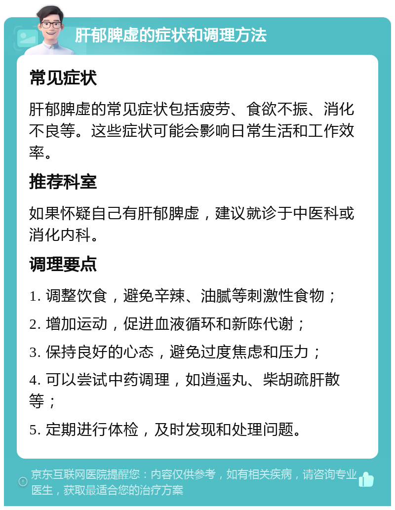 肝郁脾虚的症状和调理方法 常见症状 肝郁脾虚的常见症状包括疲劳、食欲不振、消化不良等。这些症状可能会影响日常生活和工作效率。 推荐科室 如果怀疑自己有肝郁脾虚，建议就诊于中医科或消化内科。 调理要点 1. 调整饮食，避免辛辣、油腻等刺激性食物； 2. 增加运动，促进血液循环和新陈代谢； 3. 保持良好的心态，避免过度焦虑和压力； 4. 可以尝试中药调理，如逍遥丸、柴胡疏肝散等； 5. 定期进行体检，及时发现和处理问题。