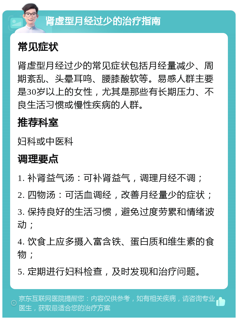 肾虚型月经过少的治疗指南 常见症状 肾虚型月经过少的常见症状包括月经量减少、周期紊乱、头晕耳鸣、腰膝酸软等。易感人群主要是30岁以上的女性，尤其是那些有长期压力、不良生活习惯或慢性疾病的人群。 推荐科室 妇科或中医科 调理要点 1. 补肾益气汤：可补肾益气，调理月经不调； 2. 四物汤：可活血调经，改善月经量少的症状； 3. 保持良好的生活习惯，避免过度劳累和情绪波动； 4. 饮食上应多摄入富含铁、蛋白质和维生素的食物； 5. 定期进行妇科检查，及时发现和治疗问题。