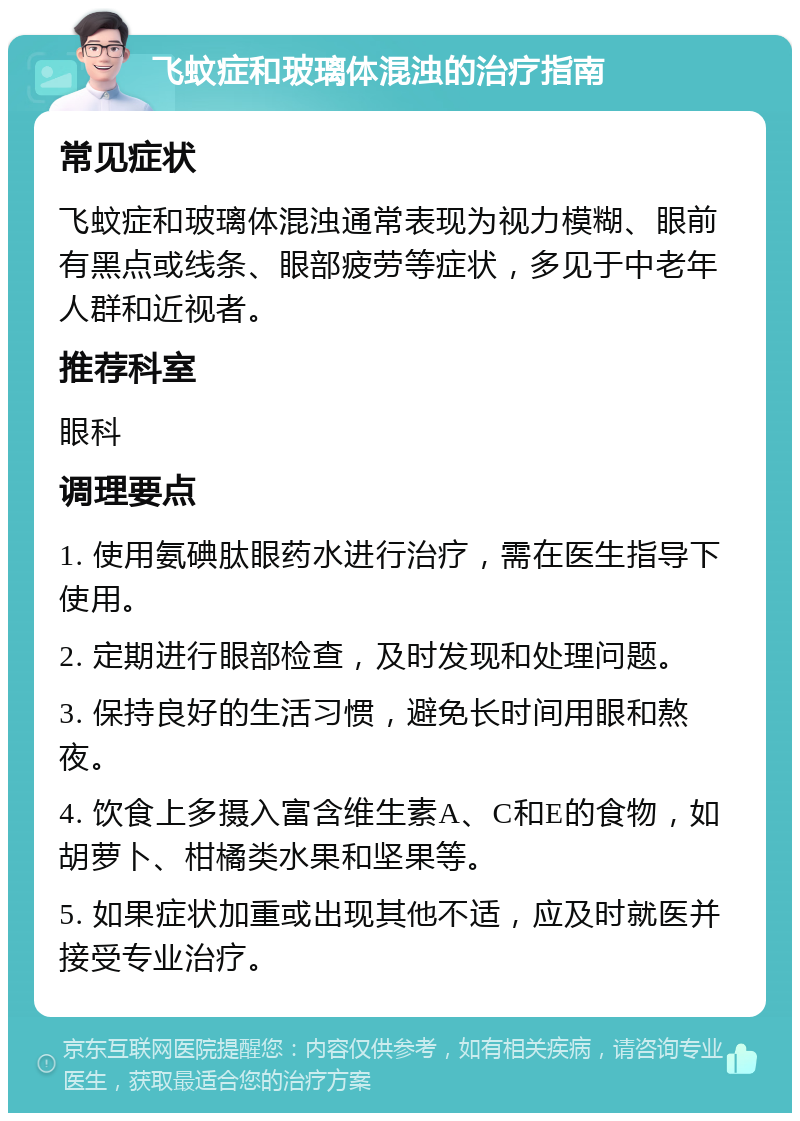 飞蚊症和玻璃体混浊的治疗指南 常见症状 飞蚊症和玻璃体混浊通常表现为视力模糊、眼前有黑点或线条、眼部疲劳等症状，多见于中老年人群和近视者。 推荐科室 眼科 调理要点 1. 使用氨碘肽眼药水进行治疗，需在医生指导下使用。 2. 定期进行眼部检查，及时发现和处理问题。 3. 保持良好的生活习惯，避免长时间用眼和熬夜。 4. 饮食上多摄入富含维生素A、C和E的食物，如胡萝卜、柑橘类水果和坚果等。 5. 如果症状加重或出现其他不适，应及时就医并接受专业治疗。