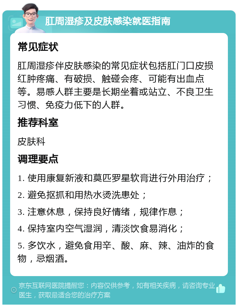 肛周湿疹及皮肤感染就医指南 常见症状 肛周湿疹伴皮肤感染的常见症状包括肛门口皮损红肿疼痛、有破损、触碰会疼、可能有出血点等。易感人群主要是长期坐着或站立、不良卫生习惯、免疫力低下的人群。 推荐科室 皮肤科 调理要点 1. 使用康复新液和莫匹罗星软膏进行外用治疗； 2. 避免抠抓和用热水烫洗患处； 3. 注意休息，保持良好情绪，规律作息； 4. 保持室内空气湿润，清淡饮食易消化； 5. 多饮水，避免食用辛、酸、麻、辣、油炸的食物，忌烟酒。