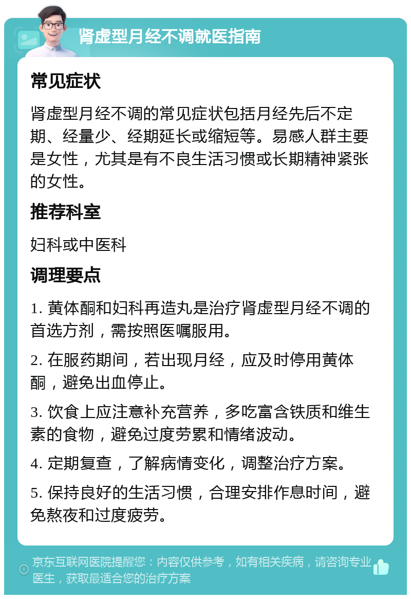 肾虚型月经不调就医指南 常见症状 肾虚型月经不调的常见症状包括月经先后不定期、经量少、经期延长或缩短等。易感人群主要是女性，尤其是有不良生活习惯或长期精神紧张的女性。 推荐科室 妇科或中医科 调理要点 1. 黄体酮和妇科再造丸是治疗肾虚型月经不调的首选方剂，需按照医嘱服用。 2. 在服药期间，若出现月经，应及时停用黄体酮，避免出血停止。 3. 饮食上应注意补充营养，多吃富含铁质和维生素的食物，避免过度劳累和情绪波动。 4. 定期复查，了解病情变化，调整治疗方案。 5. 保持良好的生活习惯，合理安排作息时间，避免熬夜和过度疲劳。