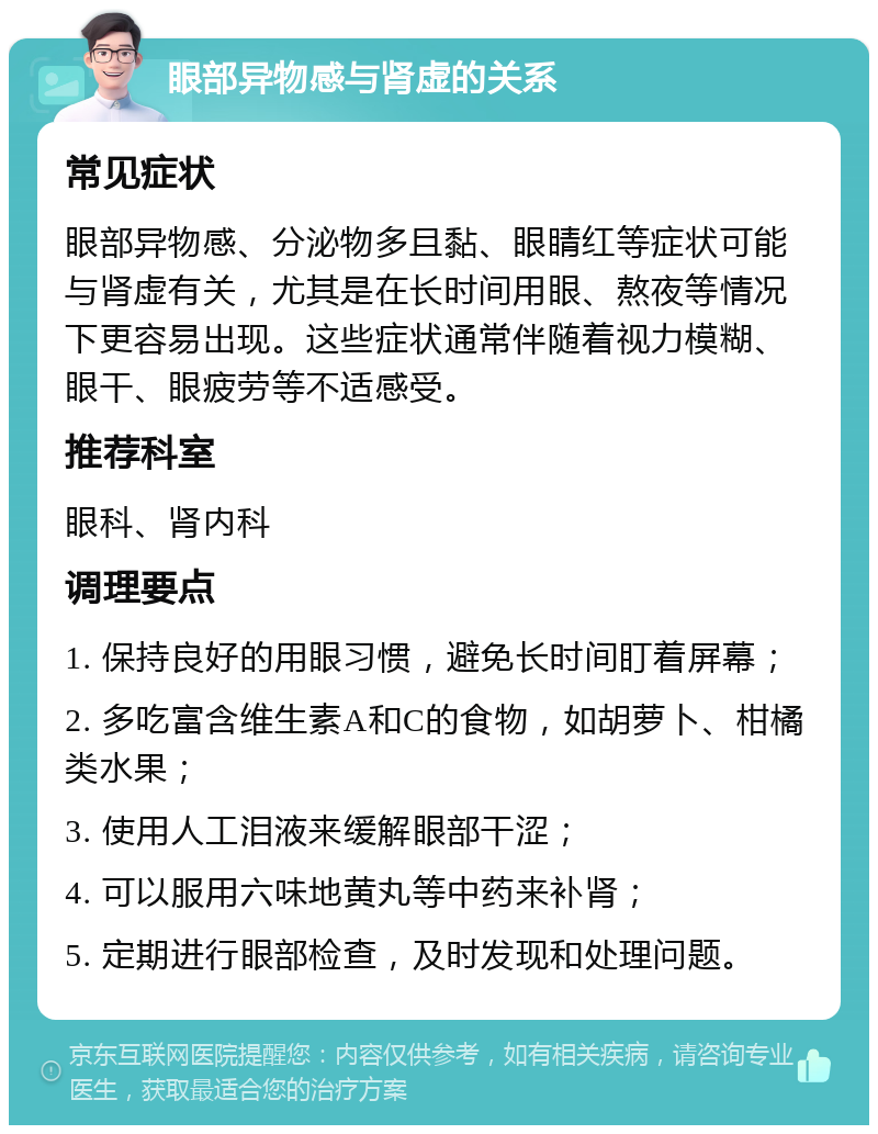 眼部异物感与肾虚的关系 常见症状 眼部异物感、分泌物多且黏、眼睛红等症状可能与肾虚有关，尤其是在长时间用眼、熬夜等情况下更容易出现。这些症状通常伴随着视力模糊、眼干、眼疲劳等不适感受。 推荐科室 眼科、肾内科 调理要点 1. 保持良好的用眼习惯，避免长时间盯着屏幕； 2. 多吃富含维生素A和C的食物，如胡萝卜、柑橘类水果； 3. 使用人工泪液来缓解眼部干涩； 4. 可以服用六味地黄丸等中药来补肾； 5. 定期进行眼部检查，及时发现和处理问题。