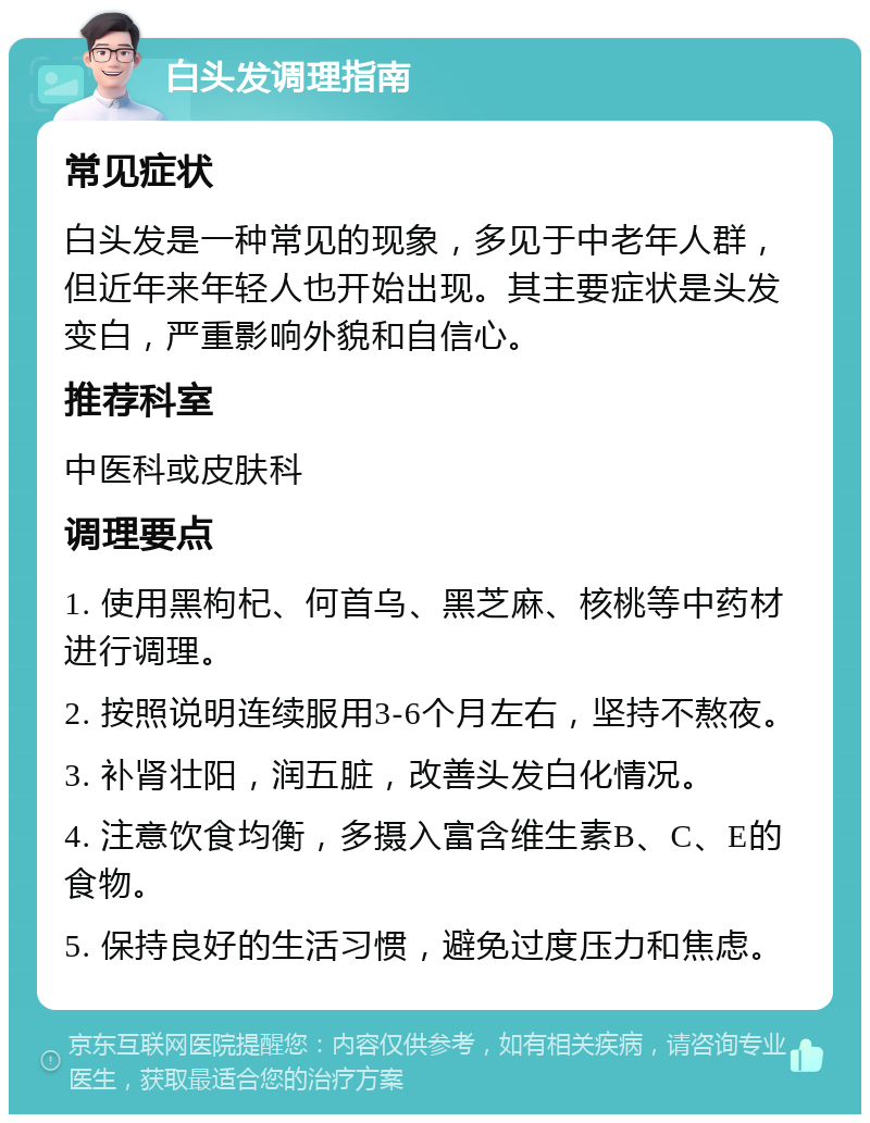 白头发调理指南 常见症状 白头发是一种常见的现象，多见于中老年人群，但近年来年轻人也开始出现。其主要症状是头发变白，严重影响外貌和自信心。 推荐科室 中医科或皮肤科 调理要点 1. 使用黑枸杞、何首乌、黑芝麻、核桃等中药材进行调理。 2. 按照说明连续服用3-6个月左右，坚持不熬夜。 3. 补肾壮阳，润五脏，改善头发白化情况。 4. 注意饮食均衡，多摄入富含维生素B、C、E的食物。 5. 保持良好的生活习惯，避免过度压力和焦虑。