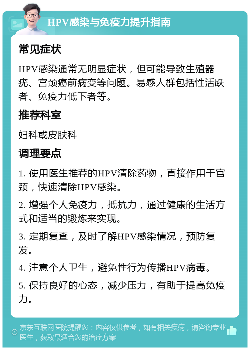 HPV感染与免疫力提升指南 常见症状 HPV感染通常无明显症状，但可能导致生殖器疣、宫颈癌前病变等问题。易感人群包括性活跃者、免疫力低下者等。 推荐科室 妇科或皮肤科 调理要点 1. 使用医生推荐的HPV清除药物，直接作用于宫颈，快速清除HPV感染。 2. 增强个人免疫力，抵抗力，通过健康的生活方式和适当的锻炼来实现。 3. 定期复查，及时了解HPV感染情况，预防复发。 4. 注意个人卫生，避免性行为传播HPV病毒。 5. 保持良好的心态，减少压力，有助于提高免疫力。