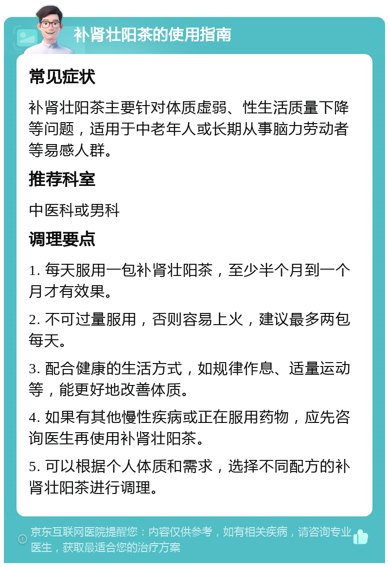 补肾壮阳茶的使用指南 常见症状 补肾壮阳茶主要针对体质虚弱、性生活质量下降等问题，适用于中老年人或长期从事脑力劳动者等易感人群。 推荐科室 中医科或男科 调理要点 1. 每天服用一包补肾壮阳茶，至少半个月到一个月才有效果。 2. 不可过量服用，否则容易上火，建议最多两包每天。 3. 配合健康的生活方式，如规律作息、适量运动等，能更好地改善体质。 4. 如果有其他慢性疾病或正在服用药物，应先咨询医生再使用补肾壮阳茶。 5. 可以根据个人体质和需求，选择不同配方的补肾壮阳茶进行调理。