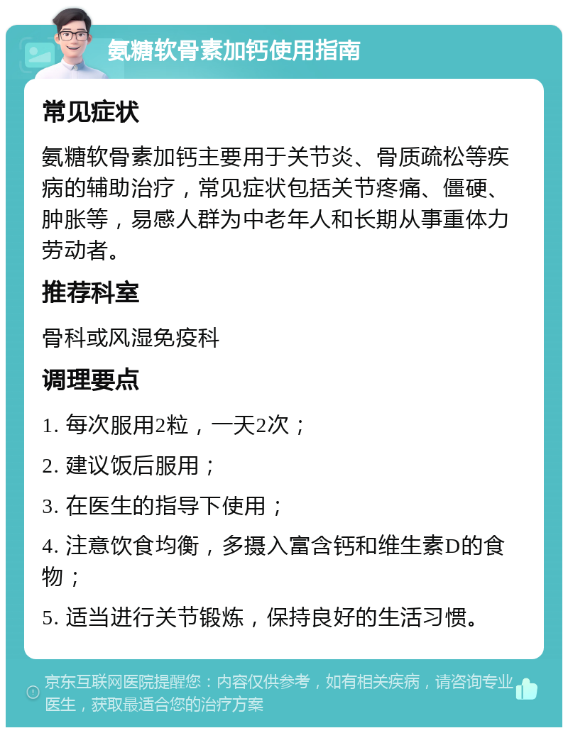 氨糖软骨素加钙使用指南 常见症状 氨糖软骨素加钙主要用于关节炎、骨质疏松等疾病的辅助治疗，常见症状包括关节疼痛、僵硬、肿胀等，易感人群为中老年人和长期从事重体力劳动者。 推荐科室 骨科或风湿免疫科 调理要点 1. 每次服用2粒，一天2次； 2. 建议饭后服用； 3. 在医生的指导下使用； 4. 注意饮食均衡，多摄入富含钙和维生素D的食物； 5. 适当进行关节锻炼，保持良好的生活习惯。