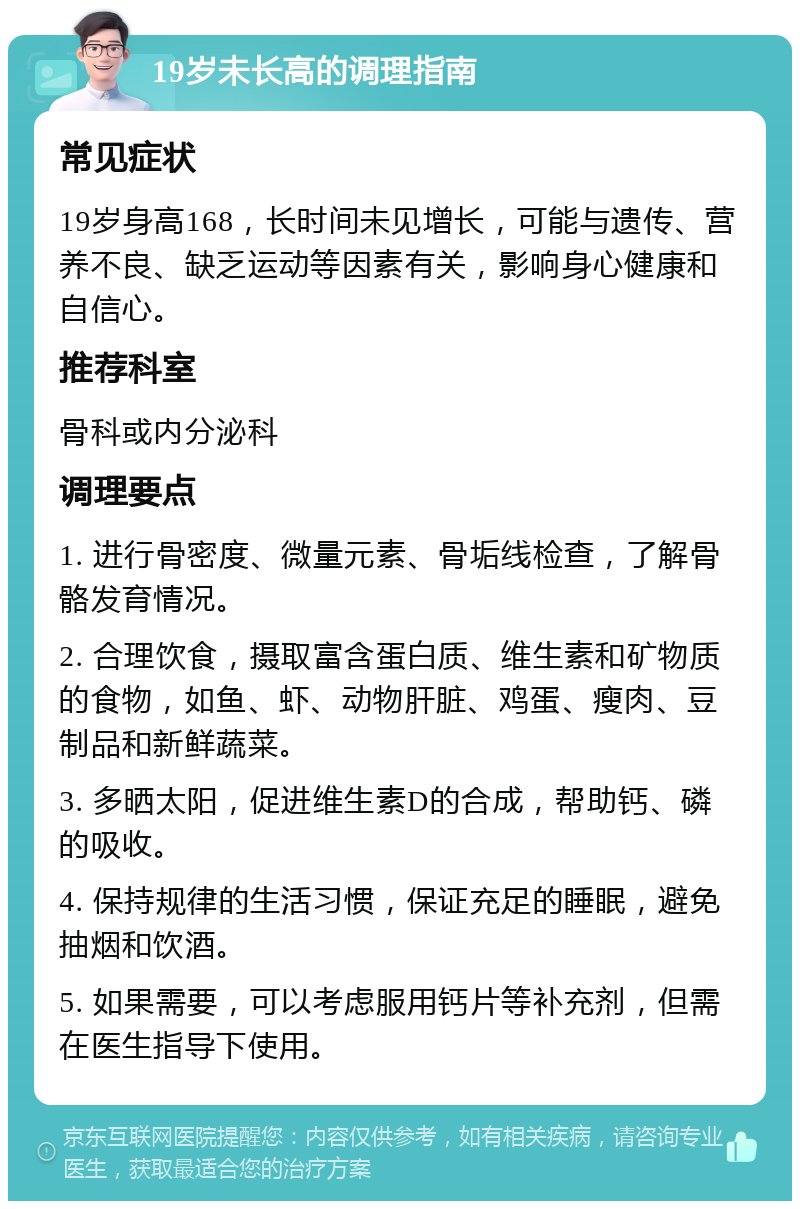 19岁未长高的调理指南 常见症状 19岁身高168，长时间未见增长，可能与遗传、营养不良、缺乏运动等因素有关，影响身心健康和自信心。 推荐科室 骨科或内分泌科 调理要点 1. 进行骨密度、微量元素、骨垢线检查，了解骨骼发育情况。 2. 合理饮食，摄取富含蛋白质、维生素和矿物质的食物，如鱼、虾、动物肝脏、鸡蛋、瘦肉、豆制品和新鲜蔬菜。 3. 多晒太阳，促进维生素D的合成，帮助钙、磷的吸收。 4. 保持规律的生活习惯，保证充足的睡眠，避免抽烟和饮酒。 5. 如果需要，可以考虑服用钙片等补充剂，但需在医生指导下使用。