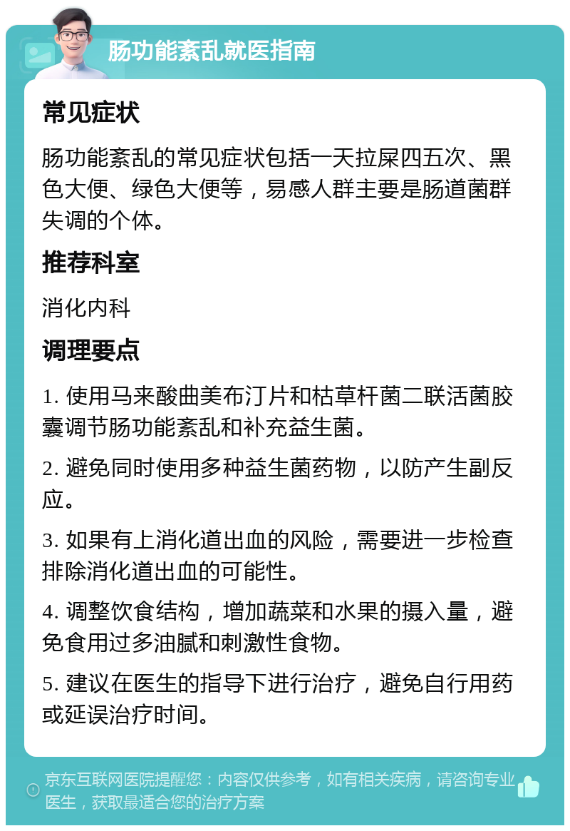 肠功能紊乱就医指南 常见症状 肠功能紊乱的常见症状包括一天拉屎四五次、黑色大便、绿色大便等，易感人群主要是肠道菌群失调的个体。 推荐科室 消化内科 调理要点 1. 使用马来酸曲美布汀片和枯草杆菌二联活菌胶囊调节肠功能紊乱和补充益生菌。 2. 避免同时使用多种益生菌药物，以防产生副反应。 3. 如果有上消化道出血的风险，需要进一步检查排除消化道出血的可能性。 4. 调整饮食结构，增加蔬菜和水果的摄入量，避免食用过多油腻和刺激性食物。 5. 建议在医生的指导下进行治疗，避免自行用药或延误治疗时间。