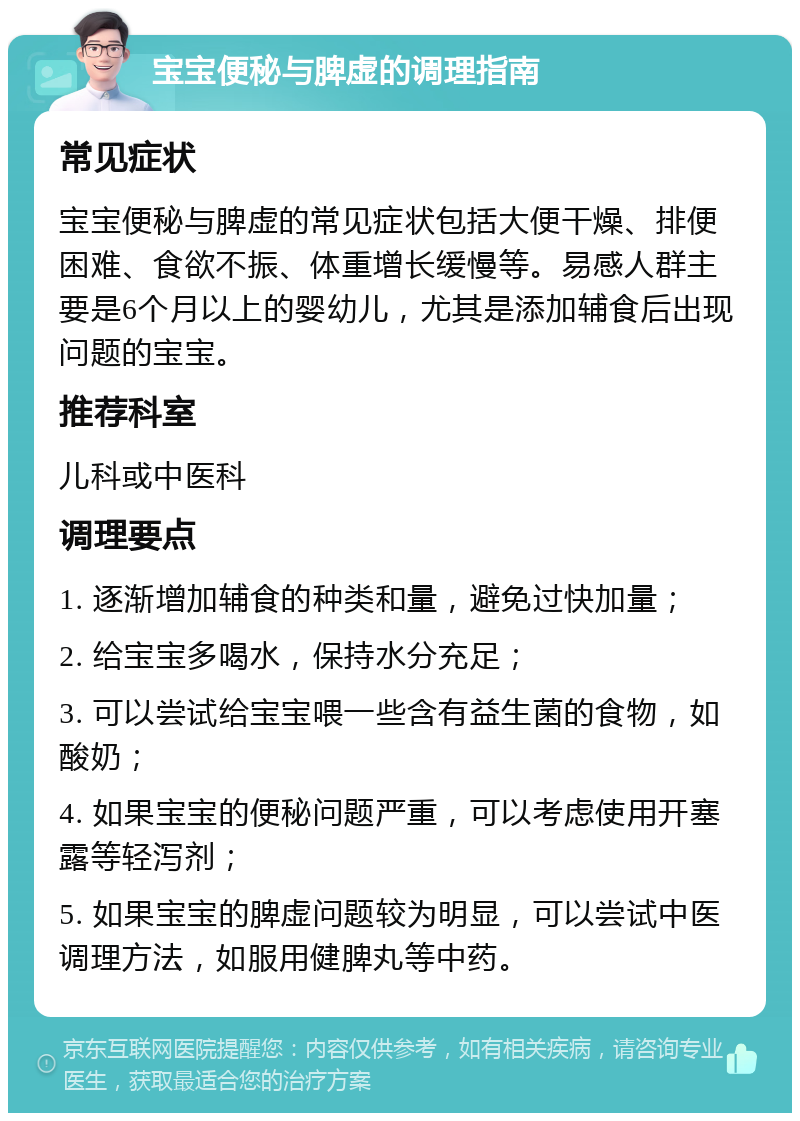 宝宝便秘与脾虚的调理指南 常见症状 宝宝便秘与脾虚的常见症状包括大便干燥、排便困难、食欲不振、体重增长缓慢等。易感人群主要是6个月以上的婴幼儿，尤其是添加辅食后出现问题的宝宝。 推荐科室 儿科或中医科 调理要点 1. 逐渐增加辅食的种类和量，避免过快加量； 2. 给宝宝多喝水，保持水分充足； 3. 可以尝试给宝宝喂一些含有益生菌的食物，如酸奶； 4. 如果宝宝的便秘问题严重，可以考虑使用开塞露等轻泻剂； 5. 如果宝宝的脾虚问题较为明显，可以尝试中医调理方法，如服用健脾丸等中药。