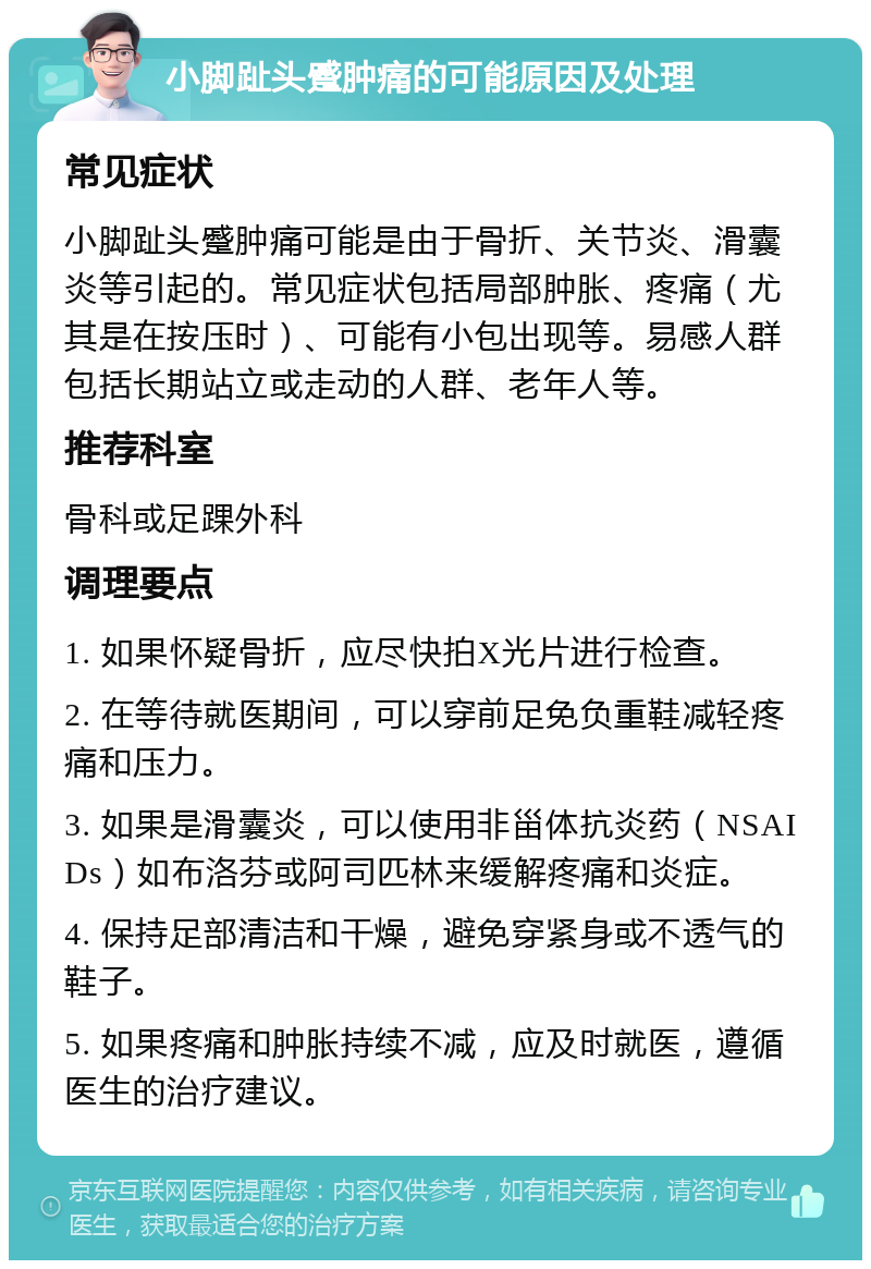 小脚趾头蹙肿痛的可能原因及处理 常见症状 小脚趾头蹙肿痛可能是由于骨折、关节炎、滑囊炎等引起的。常见症状包括局部肿胀、疼痛（尤其是在按压时）、可能有小包出现等。易感人群包括长期站立或走动的人群、老年人等。 推荐科室 骨科或足踝外科 调理要点 1. 如果怀疑骨折，应尽快拍X光片进行检查。 2. 在等待就医期间，可以穿前足免负重鞋减轻疼痛和压力。 3. 如果是滑囊炎，可以使用非甾体抗炎药（NSAIDs）如布洛芬或阿司匹林来缓解疼痛和炎症。 4. 保持足部清洁和干燥，避免穿紧身或不透气的鞋子。 5. 如果疼痛和肿胀持续不减，应及时就医，遵循医生的治疗建议。