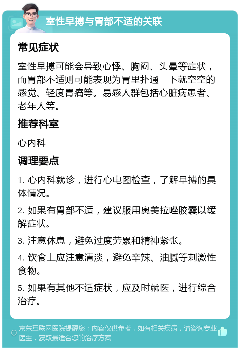 室性早搏与胃部不适的关联 常见症状 室性早搏可能会导致心悸、胸闷、头晕等症状，而胃部不适则可能表现为胃里扑通一下就空空的感觉、轻度胃痛等。易感人群包括心脏病患者、老年人等。 推荐科室 心内科 调理要点 1. 心内科就诊，进行心电图检查，了解早搏的具体情况。 2. 如果有胃部不适，建议服用奥美拉唑胶囊以缓解症状。 3. 注意休息，避免过度劳累和精神紧张。 4. 饮食上应注意清淡，避免辛辣、油腻等刺激性食物。 5. 如果有其他不适症状，应及时就医，进行综合治疗。