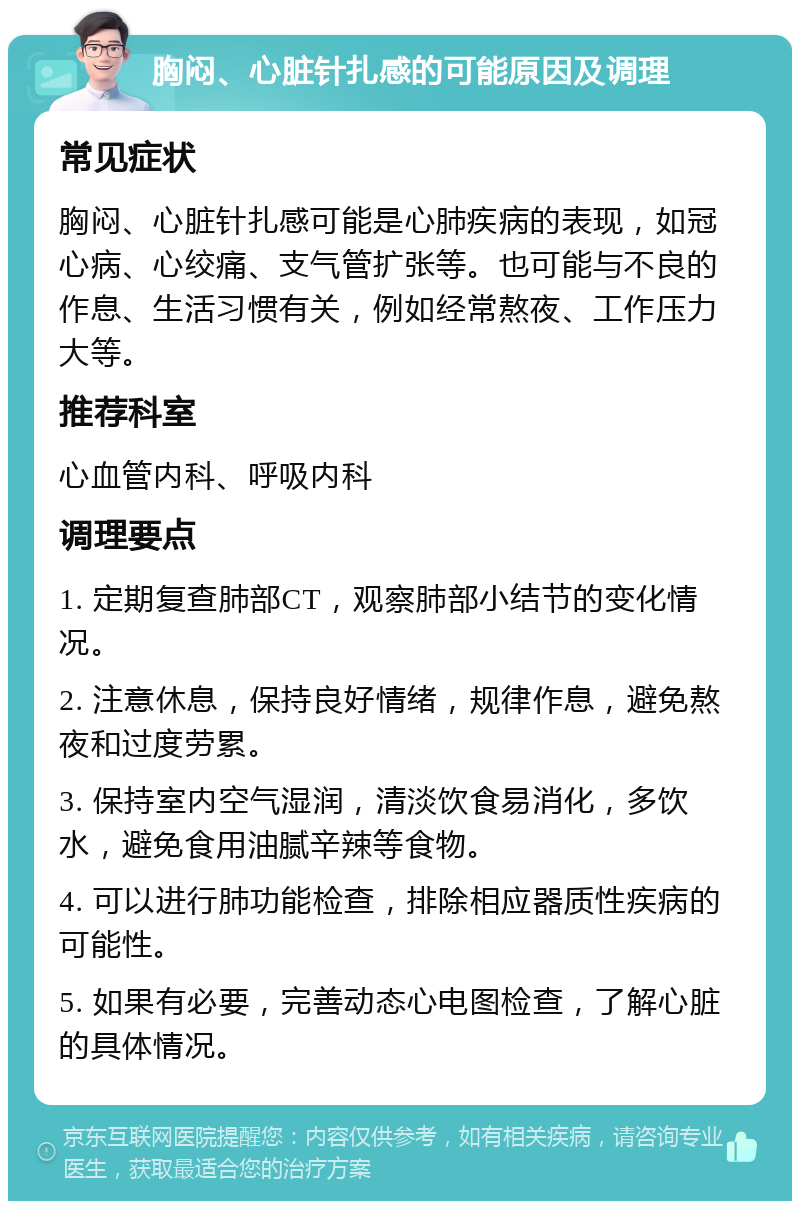 胸闷、心脏针扎感的可能原因及调理 常见症状 胸闷、心脏针扎感可能是心肺疾病的表现，如冠心病、心绞痛、支气管扩张等。也可能与不良的作息、生活习惯有关，例如经常熬夜、工作压力大等。 推荐科室 心血管内科、呼吸内科 调理要点 1. 定期复查肺部CT，观察肺部小结节的变化情况。 2. 注意休息，保持良好情绪，规律作息，避免熬夜和过度劳累。 3. 保持室内空气湿润，清淡饮食易消化，多饮水，避免食用油腻辛辣等食物。 4. 可以进行肺功能检查，排除相应器质性疾病的可能性。 5. 如果有必要，完善动态心电图检查，了解心脏的具体情况。