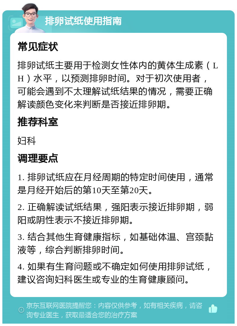 排卵试纸使用指南 常见症状 排卵试纸主要用于检测女性体内的黄体生成素（LH）水平，以预测排卵时间。对于初次使用者，可能会遇到不太理解试纸结果的情况，需要正确解读颜色变化来判断是否接近排卵期。 推荐科室 妇科 调理要点 1. 排卵试纸应在月经周期的特定时间使用，通常是月经开始后的第10天至第20天。 2. 正确解读试纸结果，强阳表示接近排卵期，弱阳或阴性表示不接近排卵期。 3. 结合其他生育健康指标，如基础体温、宫颈黏液等，综合判断排卵时间。 4. 如果有生育问题或不确定如何使用排卵试纸，建议咨询妇科医生或专业的生育健康顾问。