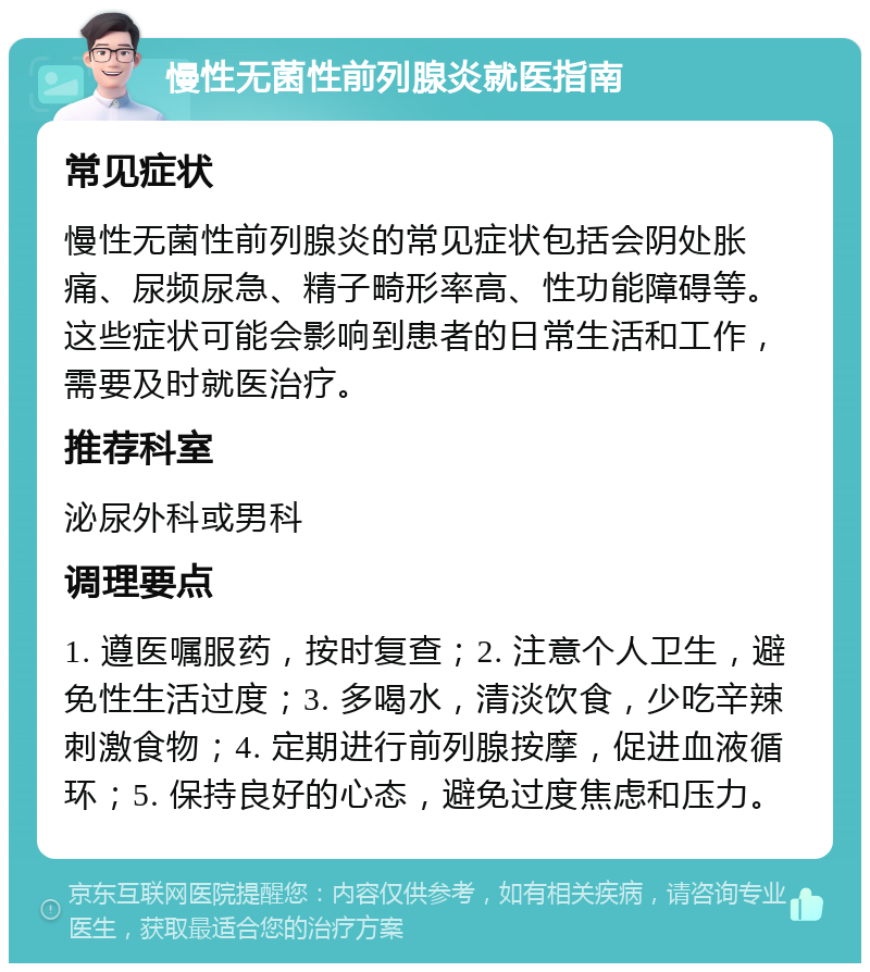 慢性无菌性前列腺炎就医指南 常见症状 慢性无菌性前列腺炎的常见症状包括会阴处胀痛、尿频尿急、精子畸形率高、性功能障碍等。这些症状可能会影响到患者的日常生活和工作，需要及时就医治疗。 推荐科室 泌尿外科或男科 调理要点 1. 遵医嘱服药，按时复查；2. 注意个人卫生，避免性生活过度；3. 多喝水，清淡饮食，少吃辛辣刺激食物；4. 定期进行前列腺按摩，促进血液循环；5. 保持良好的心态，避免过度焦虑和压力。