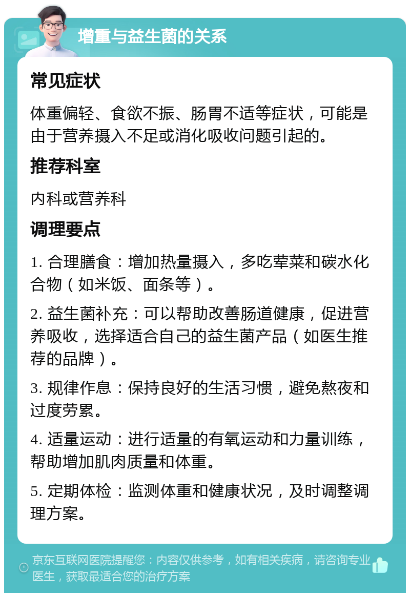 增重与益生菌的关系 常见症状 体重偏轻、食欲不振、肠胃不适等症状，可能是由于营养摄入不足或消化吸收问题引起的。 推荐科室 内科或营养科 调理要点 1. 合理膳食：增加热量摄入，多吃荤菜和碳水化合物（如米饭、面条等）。 2. 益生菌补充：可以帮助改善肠道健康，促进营养吸收，选择适合自己的益生菌产品（如医生推荐的品牌）。 3. 规律作息：保持良好的生活习惯，避免熬夜和过度劳累。 4. 适量运动：进行适量的有氧运动和力量训练，帮助增加肌肉质量和体重。 5. 定期体检：监测体重和健康状况，及时调整调理方案。