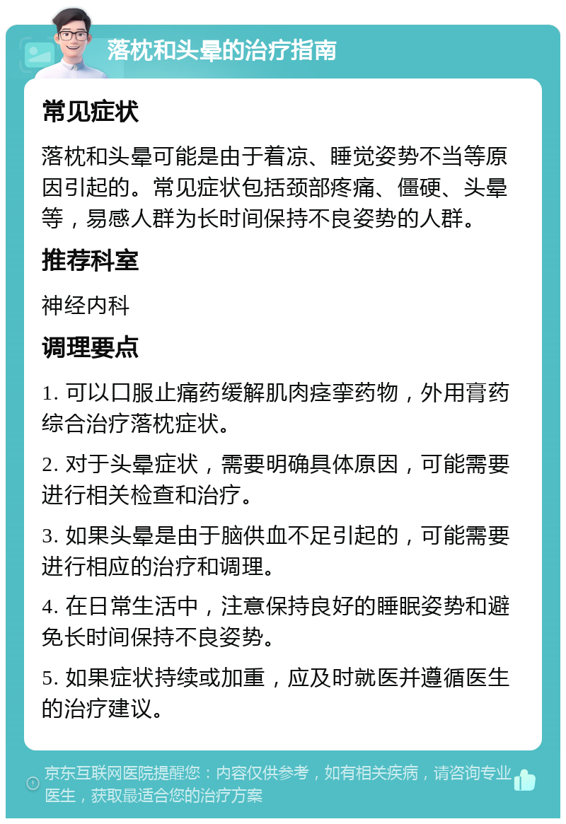 落枕和头晕的治疗指南 常见症状 落枕和头晕可能是由于着凉、睡觉姿势不当等原因引起的。常见症状包括颈部疼痛、僵硬、头晕等，易感人群为长时间保持不良姿势的人群。 推荐科室 神经内科 调理要点 1. 可以口服止痛药缓解肌肉痉挛药物，外用膏药综合治疗落枕症状。 2. 对于头晕症状，需要明确具体原因，可能需要进行相关检查和治疗。 3. 如果头晕是由于脑供血不足引起的，可能需要进行相应的治疗和调理。 4. 在日常生活中，注意保持良好的睡眠姿势和避免长时间保持不良姿势。 5. 如果症状持续或加重，应及时就医并遵循医生的治疗建议。