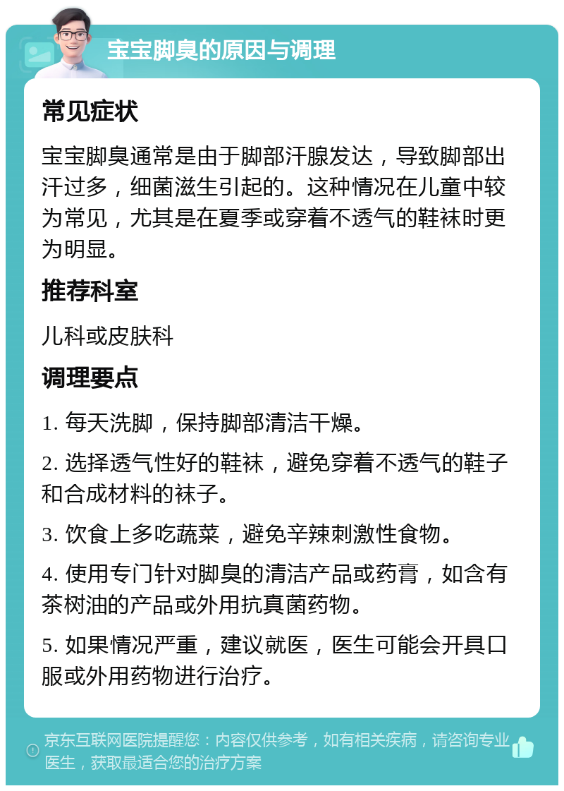 宝宝脚臭的原因与调理 常见症状 宝宝脚臭通常是由于脚部汗腺发达，导致脚部出汗过多，细菌滋生引起的。这种情况在儿童中较为常见，尤其是在夏季或穿着不透气的鞋袜时更为明显。 推荐科室 儿科或皮肤科 调理要点 1. 每天洗脚，保持脚部清洁干燥。 2. 选择透气性好的鞋袜，避免穿着不透气的鞋子和合成材料的袜子。 3. 饮食上多吃蔬菜，避免辛辣刺激性食物。 4. 使用专门针对脚臭的清洁产品或药膏，如含有茶树油的产品或外用抗真菌药物。 5. 如果情况严重，建议就医，医生可能会开具口服或外用药物进行治疗。