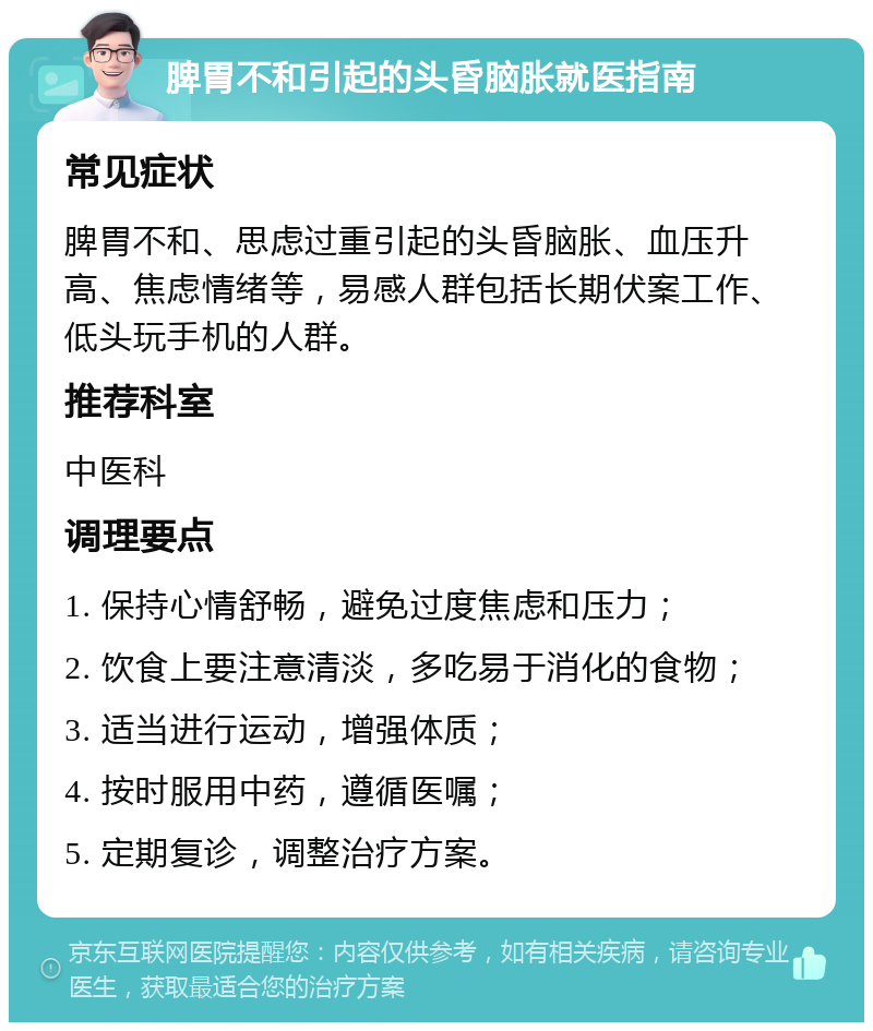 脾胃不和引起的头昏脑胀就医指南 常见症状 脾胃不和、思虑过重引起的头昏脑胀、血压升高、焦虑情绪等，易感人群包括长期伏案工作、低头玩手机的人群。 推荐科室 中医科 调理要点 1. 保持心情舒畅，避免过度焦虑和压力； 2. 饮食上要注意清淡，多吃易于消化的食物； 3. 适当进行运动，增强体质； 4. 按时服用中药，遵循医嘱； 5. 定期复诊，调整治疗方案。