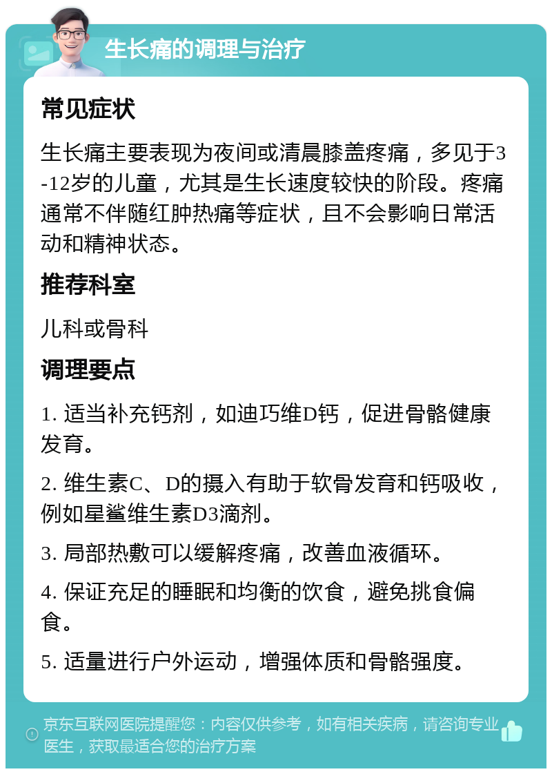 生长痛的调理与治疗 常见症状 生长痛主要表现为夜间或清晨膝盖疼痛，多见于3-12岁的儿童，尤其是生长速度较快的阶段。疼痛通常不伴随红肿热痛等症状，且不会影响日常活动和精神状态。 推荐科室 儿科或骨科 调理要点 1. 适当补充钙剂，如迪巧维D钙，促进骨骼健康发育。 2. 维生素C、D的摄入有助于软骨发育和钙吸收，例如星鲨维生素D3滴剂。 3. 局部热敷可以缓解疼痛，改善血液循环。 4. 保证充足的睡眠和均衡的饮食，避免挑食偏食。 5. 适量进行户外运动，增强体质和骨骼强度。