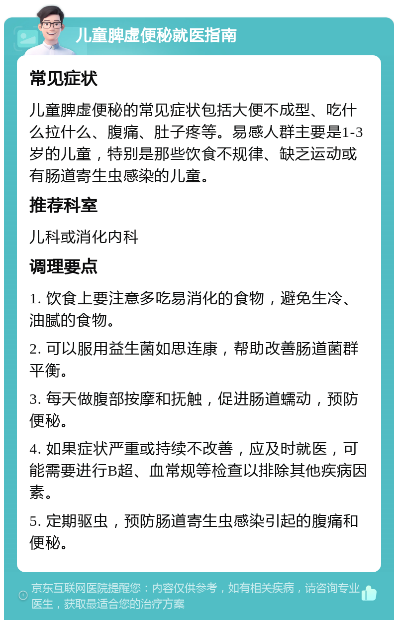 儿童脾虚便秘就医指南 常见症状 儿童脾虚便秘的常见症状包括大便不成型、吃什么拉什么、腹痛、肚子疼等。易感人群主要是1-3岁的儿童，特别是那些饮食不规律、缺乏运动或有肠道寄生虫感染的儿童。 推荐科室 儿科或消化内科 调理要点 1. 饮食上要注意多吃易消化的食物，避免生冷、油腻的食物。 2. 可以服用益生菌如思连康，帮助改善肠道菌群平衡。 3. 每天做腹部按摩和抚触，促进肠道蠕动，预防便秘。 4. 如果症状严重或持续不改善，应及时就医，可能需要进行B超、血常规等检查以排除其他疾病因素。 5. 定期驱虫，预防肠道寄生虫感染引起的腹痛和便秘。