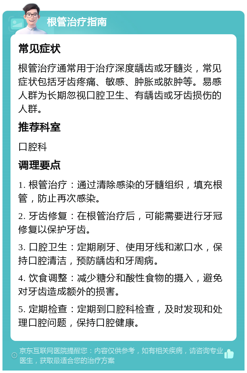 根管治疗指南 常见症状 根管治疗通常用于治疗深度龋齿或牙髓炎，常见症状包括牙齿疼痛、敏感、肿胀或脓肿等。易感人群为长期忽视口腔卫生、有龋齿或牙齿损伤的人群。 推荐科室 口腔科 调理要点 1. 根管治疗：通过清除感染的牙髓组织，填充根管，防止再次感染。 2. 牙齿修复：在根管治疗后，可能需要进行牙冠修复以保护牙齿。 3. 口腔卫生：定期刷牙、使用牙线和漱口水，保持口腔清洁，预防龋齿和牙周病。 4. 饮食调整：减少糖分和酸性食物的摄入，避免对牙齿造成额外的损害。 5. 定期检查：定期到口腔科检查，及时发现和处理口腔问题，保持口腔健康。