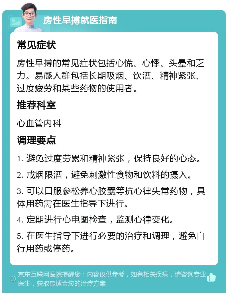 房性早搏就医指南 常见症状 房性早搏的常见症状包括心慌、心悸、头晕和乏力。易感人群包括长期吸烟、饮酒、精神紧张、过度疲劳和某些药物的使用者。 推荐科室 心血管内科 调理要点 1. 避免过度劳累和精神紧张，保持良好的心态。 2. 戒烟限酒，避免刺激性食物和饮料的摄入。 3. 可以口服参松养心胶囊等抗心律失常药物，具体用药需在医生指导下进行。 4. 定期进行心电图检查，监测心律变化。 5. 在医生指导下进行必要的治疗和调理，避免自行用药或停药。