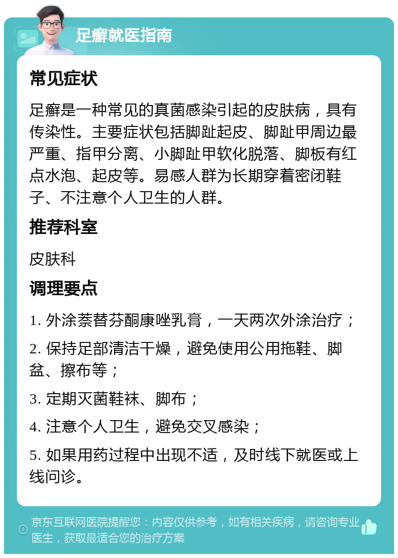 足癣就医指南 常见症状 足癣是一种常见的真菌感染引起的皮肤病，具有传染性。主要症状包括脚趾起皮、脚趾甲周边最严重、指甲分离、小脚趾甲软化脱落、脚板有红点水泡、起皮等。易感人群为长期穿着密闭鞋子、不注意个人卫生的人群。 推荐科室 皮肤科 调理要点 1. 外涂萘替芬酮康唑乳膏，一天两次外涂治疗； 2. 保持足部清洁干燥，避免使用公用拖鞋、脚盆、擦布等； 3. 定期灭菌鞋袜、脚布； 4. 注意个人卫生，避免交叉感染； 5. 如果用药过程中出现不适，及时线下就医或上线问诊。