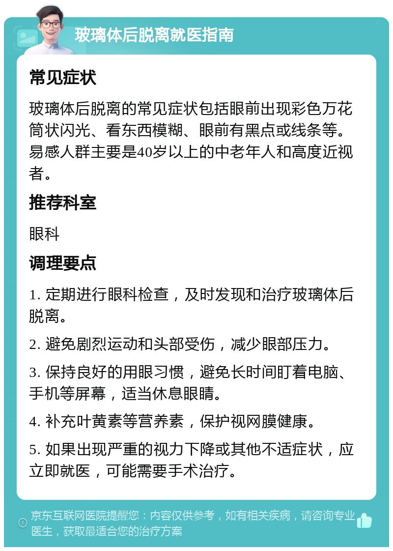 玻璃体后脱离就医指南 常见症状 玻璃体后脱离的常见症状包括眼前出现彩色万花筒状闪光、看东西模糊、眼前有黑点或线条等。易感人群主要是40岁以上的中老年人和高度近视者。 推荐科室 眼科 调理要点 1. 定期进行眼科检查，及时发现和治疗玻璃体后脱离。 2. 避免剧烈运动和头部受伤，减少眼部压力。 3. 保持良好的用眼习惯，避免长时间盯着电脑、手机等屏幕，适当休息眼睛。 4. 补充叶黄素等营养素，保护视网膜健康。 5. 如果出现严重的视力下降或其他不适症状，应立即就医，可能需要手术治疗。