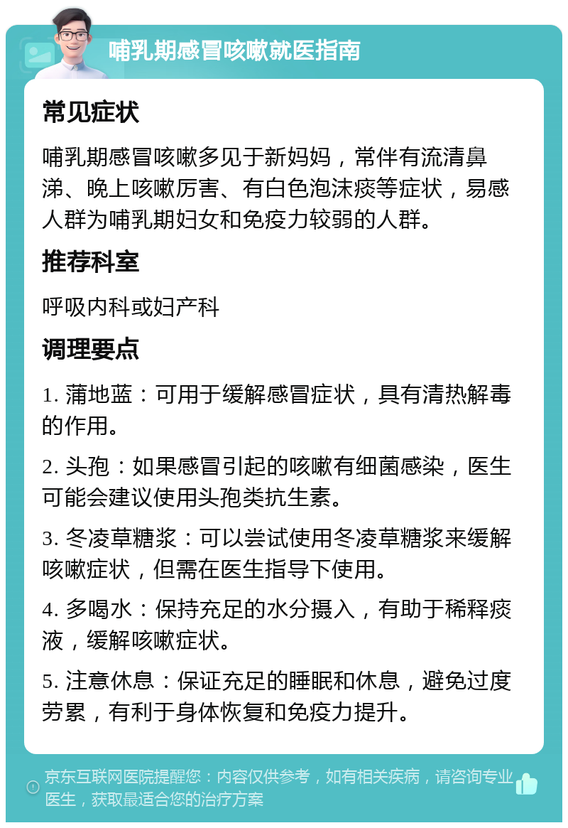 哺乳期感冒咳嗽就医指南 常见症状 哺乳期感冒咳嗽多见于新妈妈，常伴有流清鼻涕、晚上咳嗽厉害、有白色泡沫痰等症状，易感人群为哺乳期妇女和免疫力较弱的人群。 推荐科室 呼吸内科或妇产科 调理要点 1. 蒲地蓝：可用于缓解感冒症状，具有清热解毒的作用。 2. 头孢：如果感冒引起的咳嗽有细菌感染，医生可能会建议使用头孢类抗生素。 3. 冬凌草糖浆：可以尝试使用冬凌草糖浆来缓解咳嗽症状，但需在医生指导下使用。 4. 多喝水：保持充足的水分摄入，有助于稀释痰液，缓解咳嗽症状。 5. 注意休息：保证充足的睡眠和休息，避免过度劳累，有利于身体恢复和免疫力提升。