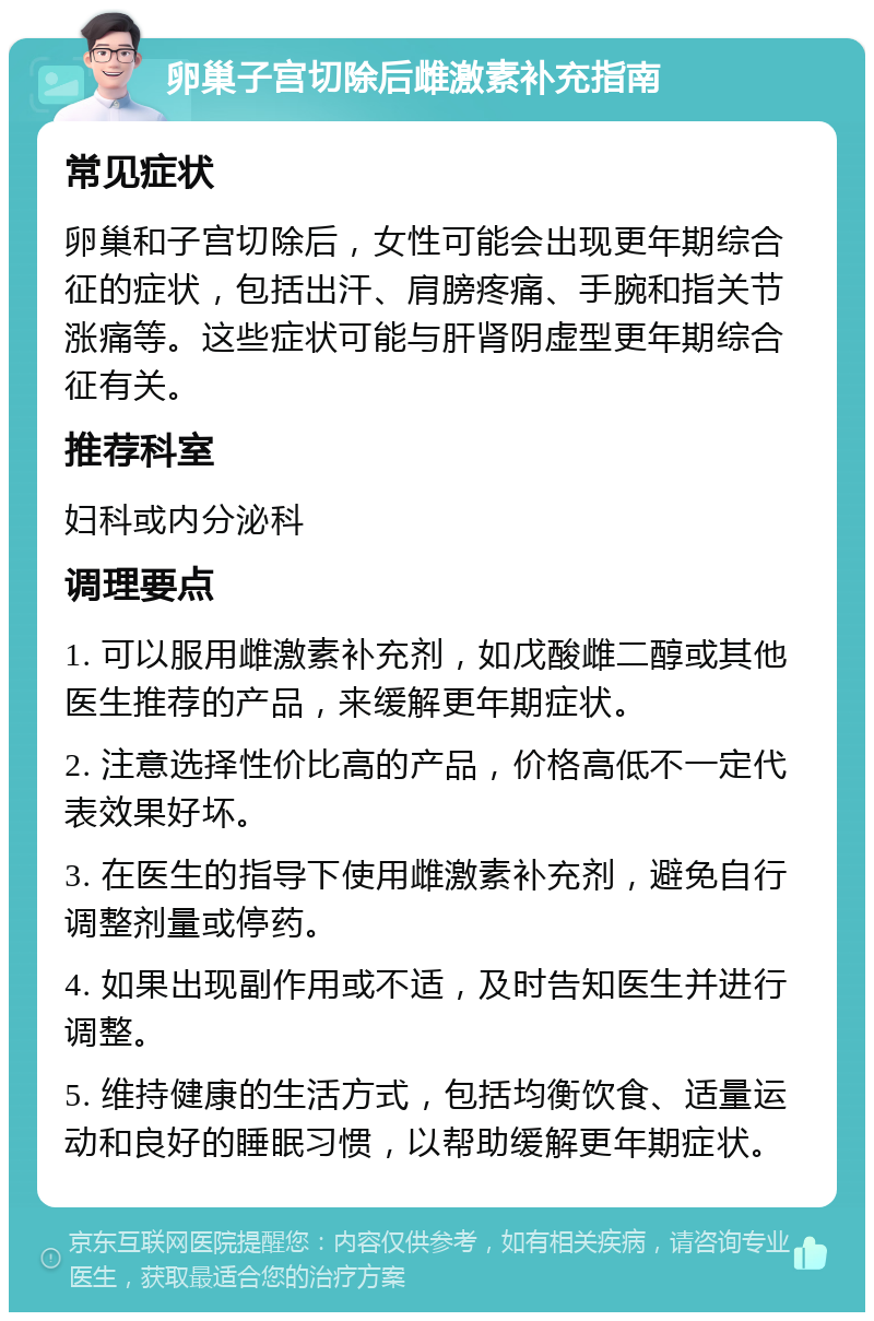 卵巢子宫切除后雌激素补充指南 常见症状 卵巢和子宫切除后，女性可能会出现更年期综合征的症状，包括出汗、肩膀疼痛、手腕和指关节涨痛等。这些症状可能与肝肾阴虚型更年期综合征有关。 推荐科室 妇科或内分泌科 调理要点 1. 可以服用雌激素补充剂，如戊酸雌二醇或其他医生推荐的产品，来缓解更年期症状。 2. 注意选择性价比高的产品，价格高低不一定代表效果好坏。 3. 在医生的指导下使用雌激素补充剂，避免自行调整剂量或停药。 4. 如果出现副作用或不适，及时告知医生并进行调整。 5. 维持健康的生活方式，包括均衡饮食、适量运动和良好的睡眠习惯，以帮助缓解更年期症状。