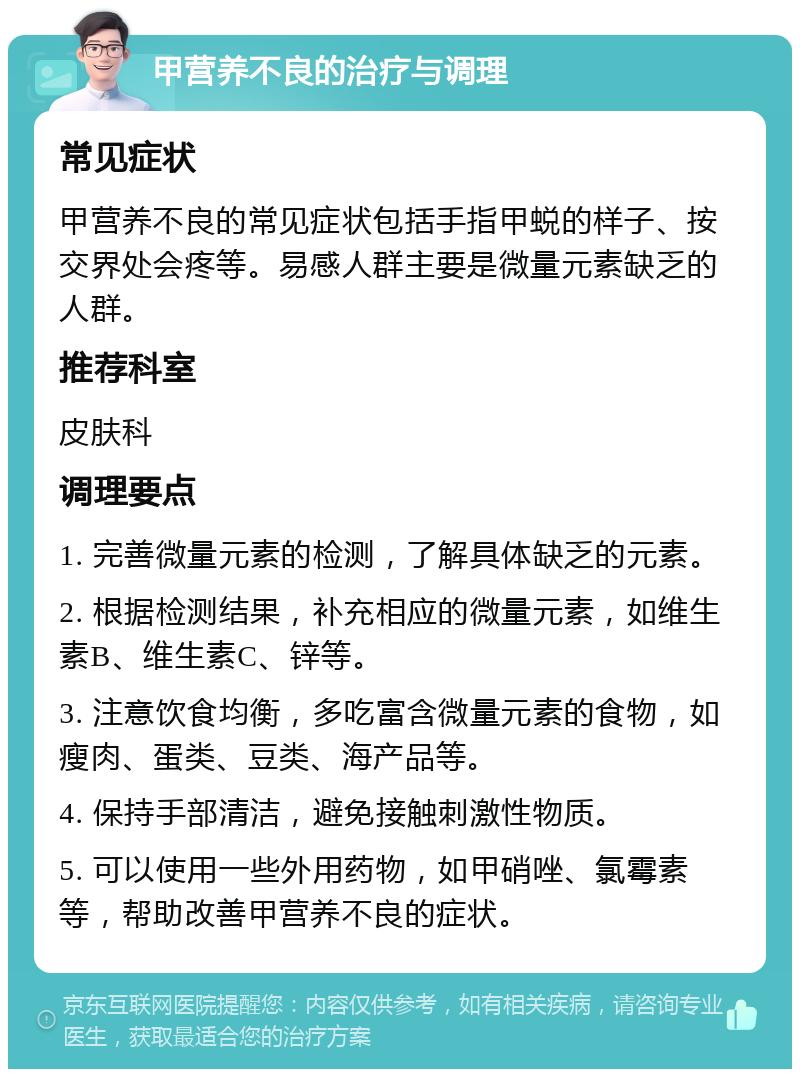 甲营养不良的治疗与调理 常见症状 甲营养不良的常见症状包括手指甲蜕的样子、按交界处会疼等。易感人群主要是微量元素缺乏的人群。 推荐科室 皮肤科 调理要点 1. 完善微量元素的检测，了解具体缺乏的元素。 2. 根据检测结果，补充相应的微量元素，如维生素B、维生素C、锌等。 3. 注意饮食均衡，多吃富含微量元素的食物，如瘦肉、蛋类、豆类、海产品等。 4. 保持手部清洁，避免接触刺激性物质。 5. 可以使用一些外用药物，如甲硝唑、氯霉素等，帮助改善甲营养不良的症状。