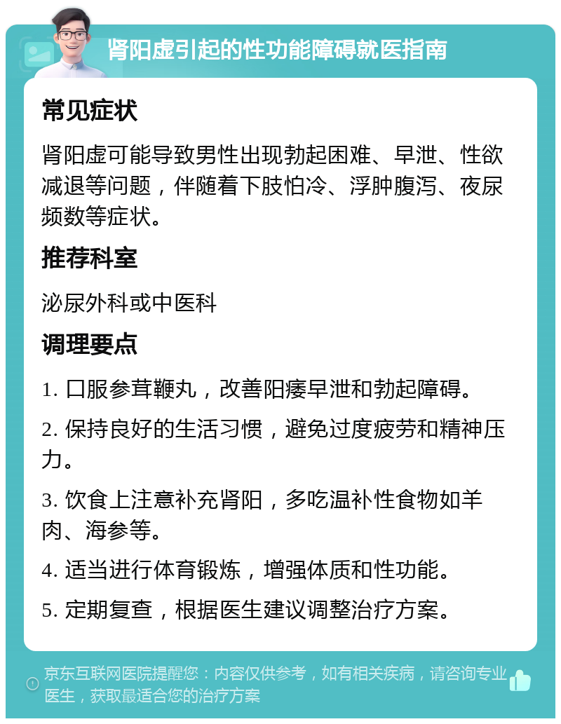 肾阳虚引起的性功能障碍就医指南 常见症状 肾阳虚可能导致男性出现勃起困难、早泄、性欲减退等问题，伴随着下肢怕冷、浮肿腹泻、夜尿频数等症状。 推荐科室 泌尿外科或中医科 调理要点 1. 口服参茸鞭丸，改善阳痿早泄和勃起障碍。 2. 保持良好的生活习惯，避免过度疲劳和精神压力。 3. 饮食上注意补充肾阳，多吃温补性食物如羊肉、海参等。 4. 适当进行体育锻炼，增强体质和性功能。 5. 定期复查，根据医生建议调整治疗方案。