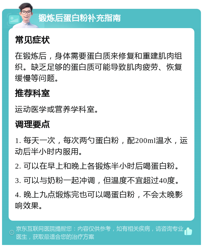 锻炼后蛋白粉补充指南 常见症状 在锻炼后，身体需要蛋白质来修复和重建肌肉组织。缺乏足够的蛋白质可能导致肌肉疲劳、恢复缓慢等问题。 推荐科室 运动医学或营养学科室。 调理要点 1. 每天一次，每次两勺蛋白粉，配200ml温水，运动后半小时内服用。 2. 可以在早上和晚上各锻炼半小时后喝蛋白粉。 3. 可以与奶粉一起冲调，但温度不宜超过40度。 4. 晚上九点煅炼完也可以喝蛋白粉，不会太晚影响效果。